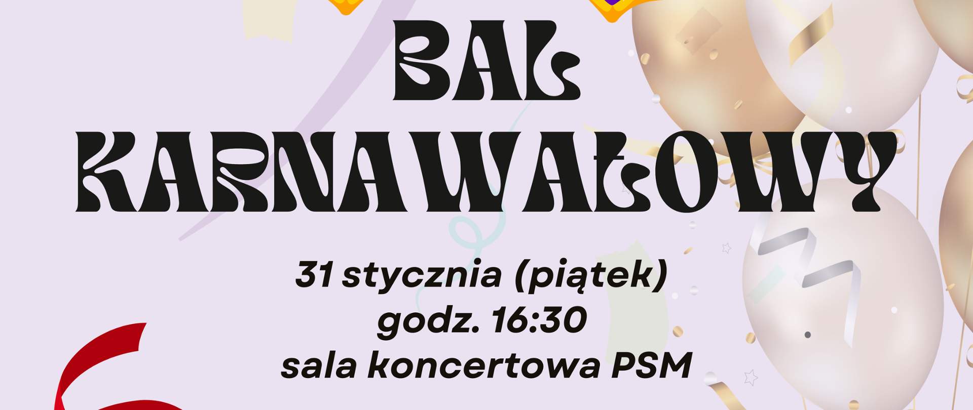 Na środku czarny napis. Bal karnawałowy 31 stycznia piątek sala koncertowa PSM. Na dole biały napis. W programie dyskoteka, gry, zabawy, konkursy, poczęstunek. Na górze plakatu kolorowa grafika przedstawiająca maskę karnawałową z piórami. W tle z prawej strony plakatu grafika przedstawiająca biało złote balony.