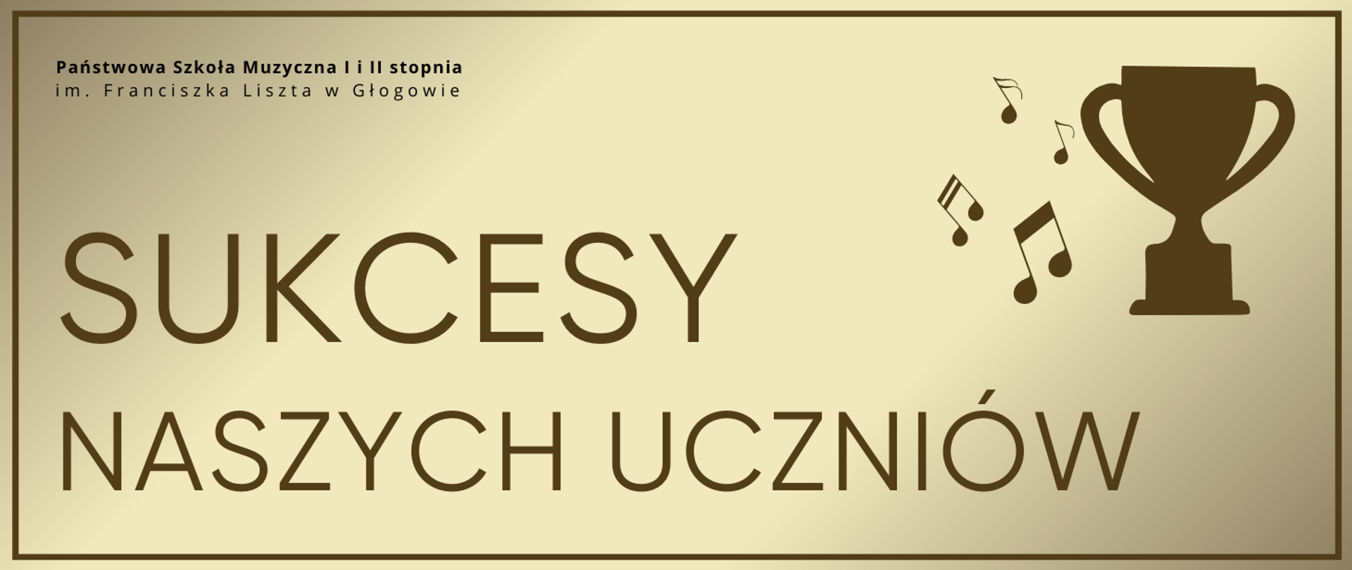 Grafika zawierająca tekst: "SUKCESY NASZYCH UCZNIÓW" - rozmieszczony w dwóch rzędach, w dolnej części obrazu z lewej strony, pierwsze słowo wyróżnione większym rozmiarem czcionki, litery w kolorze brązowym. W prawej górnej części infografika pucharu oraz nut muzycznych z jego lewej strony, w kolorze brązowym. W lewym górnym rogu pełna nazwa szkoły, w dwóch rzędach, litery czarne. Tło jasne, gradient odcieni złota, dookoła obramowanie w kolorze brązowym.