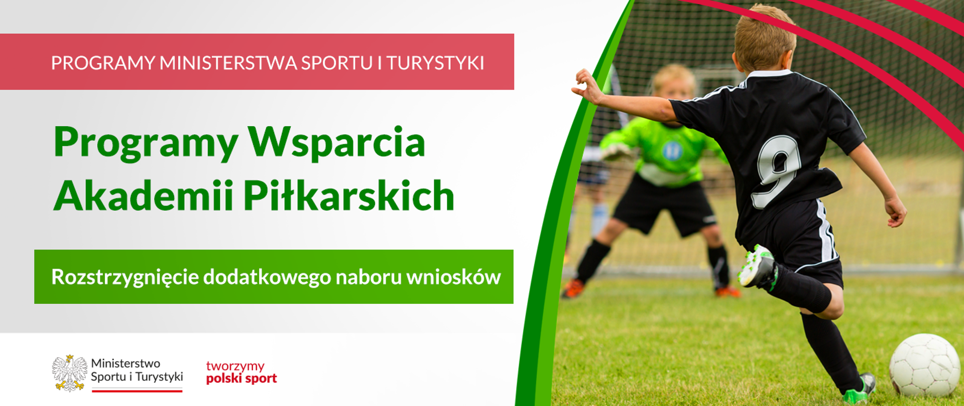 Grafika. Z lewej strony napisy: (1) na czerwonym pasku białymi dużymi literami: PROGRAMY MINISTERSTWA SPORTU I TURYTYKI, (2) na jasnym tle zielonymi literami: Program wsparcia Akademii Piłkarskich, (3) na zielonym pasku białymi literami: Rozstrzygnięcie dodatkowego naboru wniosków. Na białym pasku na dole logotypy MSiT oraz tworzymy polski sport. Z prawej strony zdjęcie. Chłopiec w czarnym stroju piłkarskim z 9 na plecach tyłem do aparatu kopie piłkę. Na drugim planie bramka i stojący w niej bramkarz w zielonej bluzie i czarnych spodenkach.