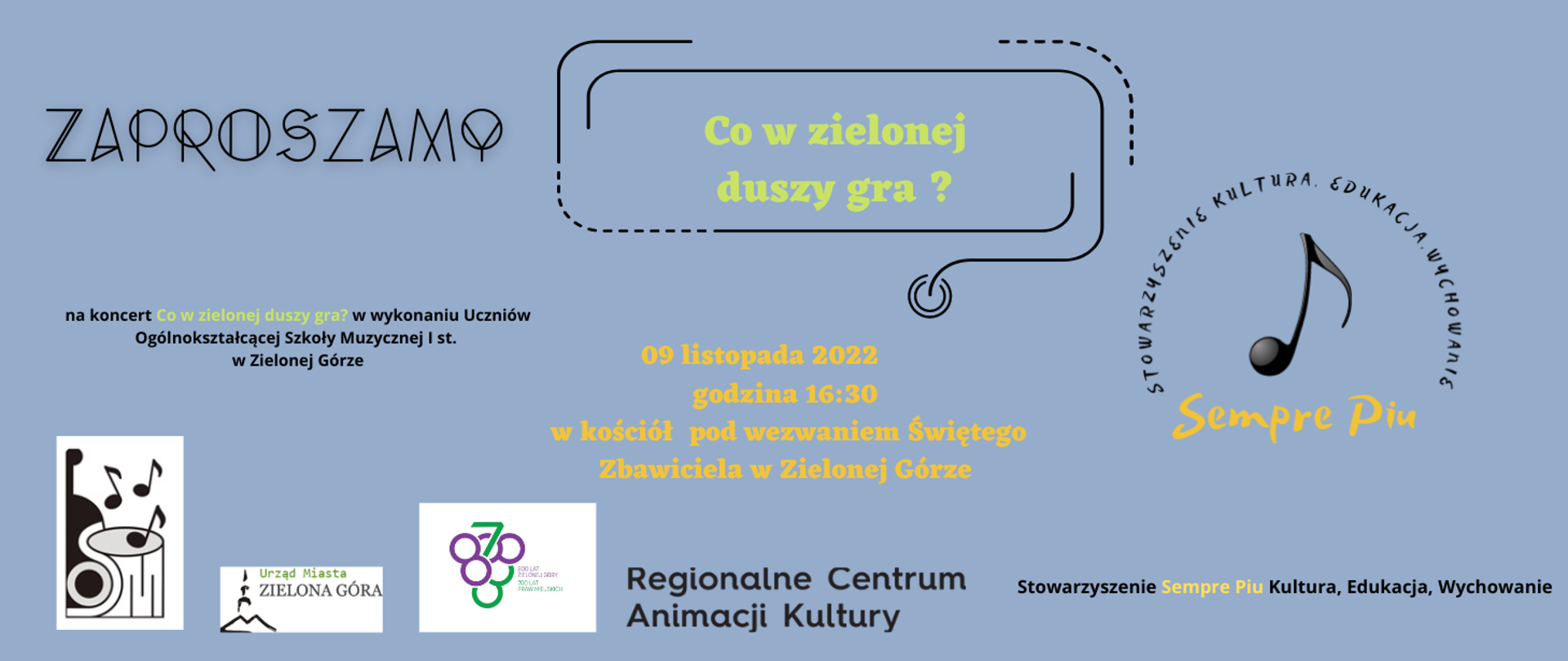 Grafika. Baner z koncertu jest w kolorze niebieskim. Na górze w kolorze zielonym umieszczono napis Co w zielonej duszy gra? pod nim znajduje się logo stowarzyszenia, które organizuje koncert: czarna nuta ósemka oraz czarno-pomarańczowy napis SEMPRE PIU- STOWARZYSZENIE KULTURA, EDUKACJA, WYCHOWANIE. Stowarzyszenie zaprasza na koncert, na którym wystąpią Uczniowie Ogólnokształcącej Szkoły Muzycznej I stopnia w Zielonej Górze, 9 listopada 2022 roku o godzinie 16.30 w kościele pw. Najświętszego Zbawiciela al. Niepodległości 28 Zielona Góra. Umieszczono również logo: Szkoły, Urzędu miasta w Zielonej Górze oraz obchodów 700/800lecia Miasta Zielona Góra. Na samym dole została umieszczona informacja o tym, że wydarzenie jest współfinansowane ze środków otrzymanych od miasta Zielona Góra.