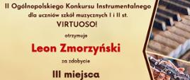 Dyplom laureata trzeciego miejsca w grupie pierwszej kategorii A otrzymał Leon Zmorzyński w drugim Ogólnopolskim Konkursie Instrumentalnym dla uczniów szkół muzycznych pierwszego i drugiego stopnia VIRTUOSO! w Toruniu w dniach od piętnastego do trzydziestego kwietnia dwa tysiące dwudziestego czwartego roku.