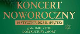 Plakat z wydarzeniem - Koncertem Noworocznym, który odbędzie się 10 stycznia 2025r. o godz. 16:00 i o godz. 19:00 w dębickim Domu Kultury "MORS". W tle plakatu na zielonym kolorze znajduje się w górnej części gałązka świerkowa ozdobiona szyszkami, żołędziami i drewnianymi gwiazdeczkami obok niej loga sponsorów, niżej wymieniono organizatorów i sponsorów Koncertu, wykonawców, a także co znajdzie się w programie koncertu oraz prowadzący; na dole plakatu umieszczono informację, że wejściówki bezpłatne są do odbioru wszkole muzycznej od 2 stycznia 2025r. Umieszczony tekst jest koloru złotego 