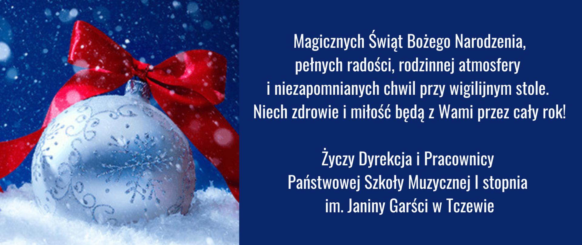 Na niebieskim tle z lewej strony zdjęcie białej bombki ze śnieżynkami i czerwoną wstążką, leżącej na śniegu. Z prawej strony tekst: Magicznych Świąt Bożego Narodzenia, pełnych radości, rodzinnej atmosfery i niezapomnianych chwil przy wigilijnym stole. Niech zdrowie i miłość będą z Wami przez cały rok! Życzy Dyrekcja i Pracownicy Państwowej Szkoły Muzycznej I stopnia im. Janiny Garści w Tczewie.