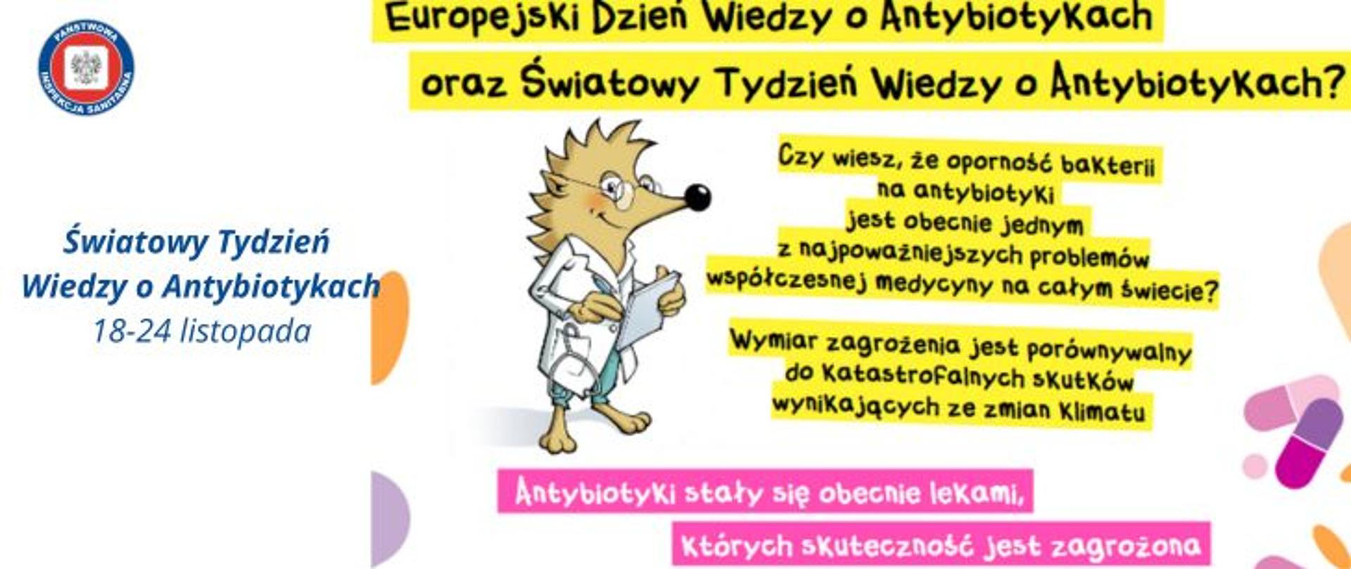 Na jasnym tle na ciemne napisy w żółtym tle: Europejski Dzień Wiedzy o Antybiotykach oraz Światowy Tydzień Wiedzy o antybiotykach? Czy wiesz, że oporność bakterii na antybiotyki jest obecnie jednym z najważniejszych problemów współczesnej medycyny na całym świecie? Wymiar zagrożenia jest porównywalny do Katastrofalnych skutków wynikających ze zmian klimatu. Poniżej na różowym tle jasny napis: Antybiotyki stały się obecnie lekami, których skuteczność jest zagrożona. Obok informacji brązowy jeż stojący na dwóch łapkach ubrany w bały kitel lekarski trzyma w dłoniach długopis i notatnik. Po lewej stronie na środku niebieski napis Światowy Tydzień Wiedzy o Antybiotykach. 18-24 listopada. W lewym górnym rogu logo państwowej Inspekcji Sanitarnej.