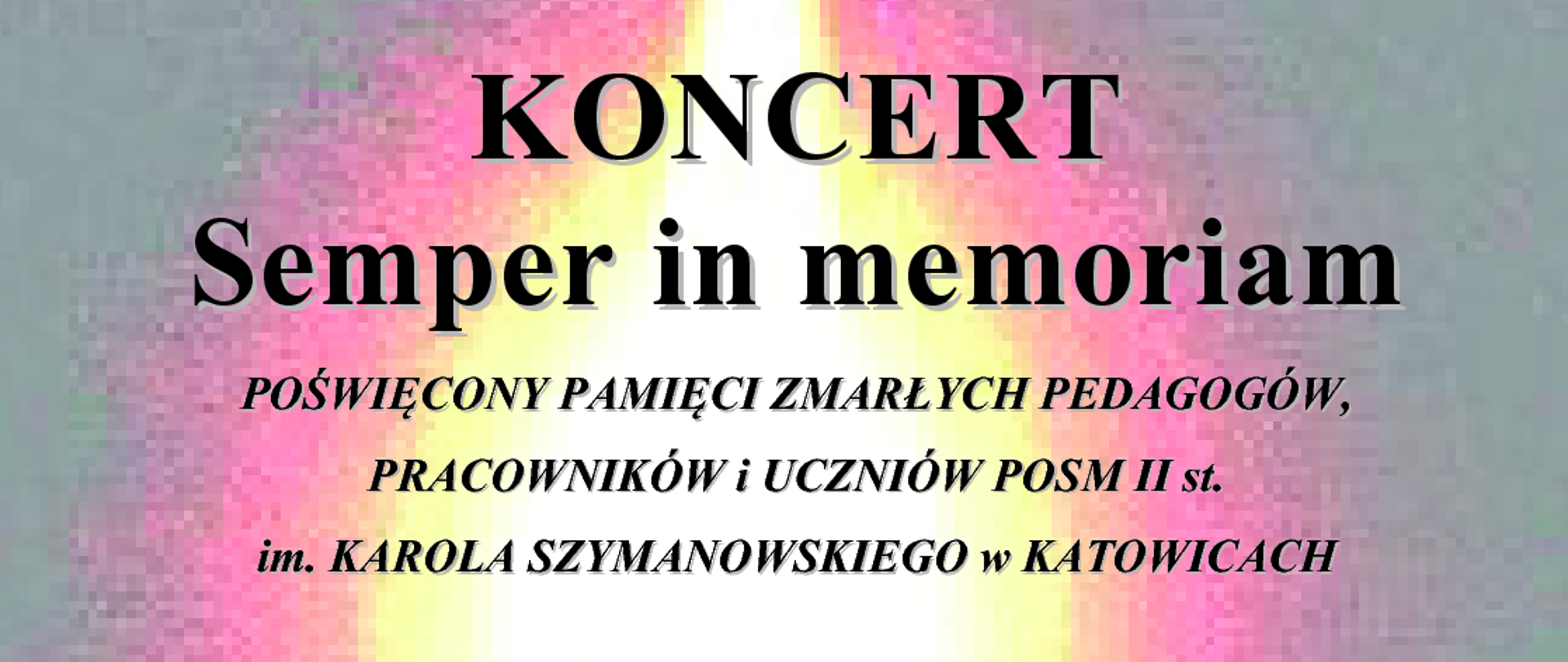 KONCERT
Semper in memoriam
POŚWIĘCONY PAMIĘCI ZMARŁYCH PEDAGOGÓW,
PRACOWNIKÓW i UCZNIÓW POSM II st.
im. KAROLA SZYMANOWSKIEGO w KATOWICACH
KACPER KOSTRZEWSKI
FRANCISZEK SKOWRONEK
ANDRZEJ FILIPEK
OLIWIER LUSAWA
Georg Friedrich Händel – Dignare, o Domine, aria z Dettingen Te Deum D-dur, HWV 283
baryton KACPER KOSTRZEWSKI
organy OLIWIER LUSAWA z klasy BARBARY LORENC
Cesar Franck – Trois Pièces pour Grand Orgue nr 3 Pièce hèroique, FWV 37
organy FRANCISZEK SKOWRONEK z klasy BARBARY LORENC
Carli Zoeller – Ave Maria
baryton KACPER KOSTRZEWSKI
organy FRANCISZEK SKOWRONEK z klasy BARBARY LORENC
Johann Sebastian Bach – An Wasserflüssen Babylon, BWV 653a
organy FRANCISZEK SKOWRONEK z klasy BARBARY LORENC
Johann Sebastian Bach – Aria z Kantaty Ich habe genug, BWV 82
baryton KACPER KOSTRZEWSKI
organy ANDRZEJ FILIPEK
prowadzenie koncertu ALEKSANDRA MACIEJCZYK
czwartek, 31 października 2024 r.
godz. 13.00
KOŚCIÓŁ POD WEZWANIEM MATKI BOSKIEJ PIEKARSKIEJ
KATOWICE UL. UŁAŃSKA 13