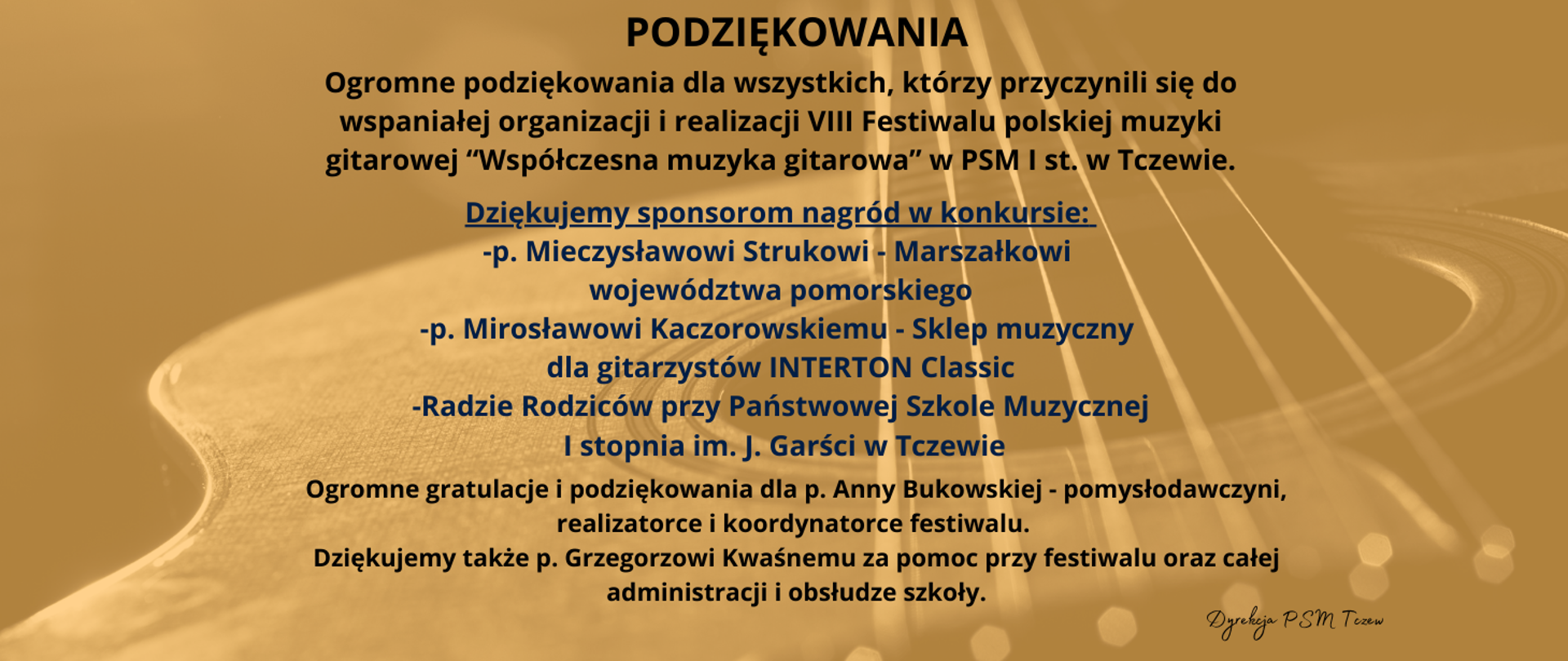 Podziękowania. Ogromne podziękowania dla wszystkich, którzy przyczynili się do wspaniałej organizacji i realizacji VIII Festiwalu polskiej muzyki gitarowej “Współczesna muzyka gitarowa” w PSM I st. w Tczewie. Dziękujemy sponsorom nagród w konkursie: -p. Mieczysławowi Strukowi - Marszałkowi województwa pomorskiego, -p. Mirosławowi Kaczorowskiemu - Sklep muzyczny dla gitarzystów INTERTON Classic, -Radzie Rodziców przy Państwowej Szkole MuzycznejI stopnia im. J. Garści w Tczewie. Ogromne gratulacje i podziękowania dla p. Anny Bukowskiej - pomysłodawczyni, realizatorce i koordynatorce festiwalu. Dziękujemy także p. Grzegorzowi Kwaśnemu za pomoc przy festiwalu oraz całej administracji i obsłudze szkoły. Dyrekcja PSM Tczew