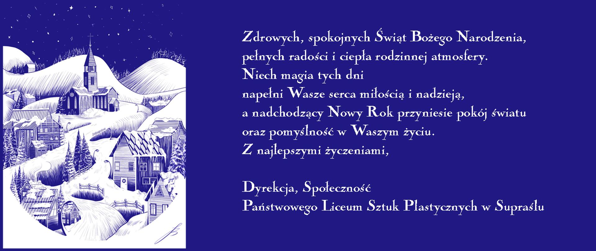 Na niebieskim tle biały napis: Zdrowych, spokojnych Świąt Bożego Narodzenia, pełnych radości i ciepła rodzinnej atmosfery. Niech magia tych dni napełni Wasze serca miłością i nadzieją, a nadchodzący Nowy Rok przyniesie pokój światu oraz pomyślność w Waszym życiu. Z najlepszymi życzeniami, Dyrekcja, Społeczność Państwowego Liceum Sztuk Plastycznych w Supraślu