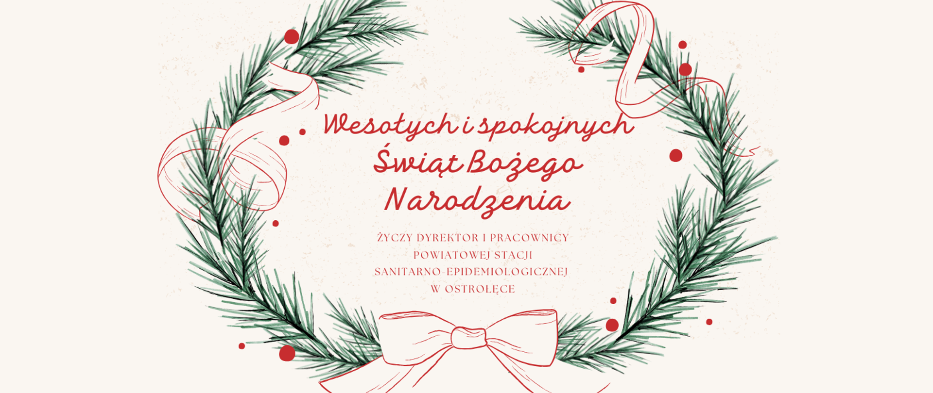 Na białym tle na środku znajduje się wieniec świąteczny z zielonych gałązek przewiązany czerwoną kokardą a wokół niego znajdują się czerwone kropki imitujące czerwone jagody. Na środku wieńca napis:"Wesołych i spokojnych Świąt Bożego Narodzenia życzy Dyrektor i Pracownicy Powiatowej Stacji Sanitarno-Epidemiologicznej w Ostrołęce".