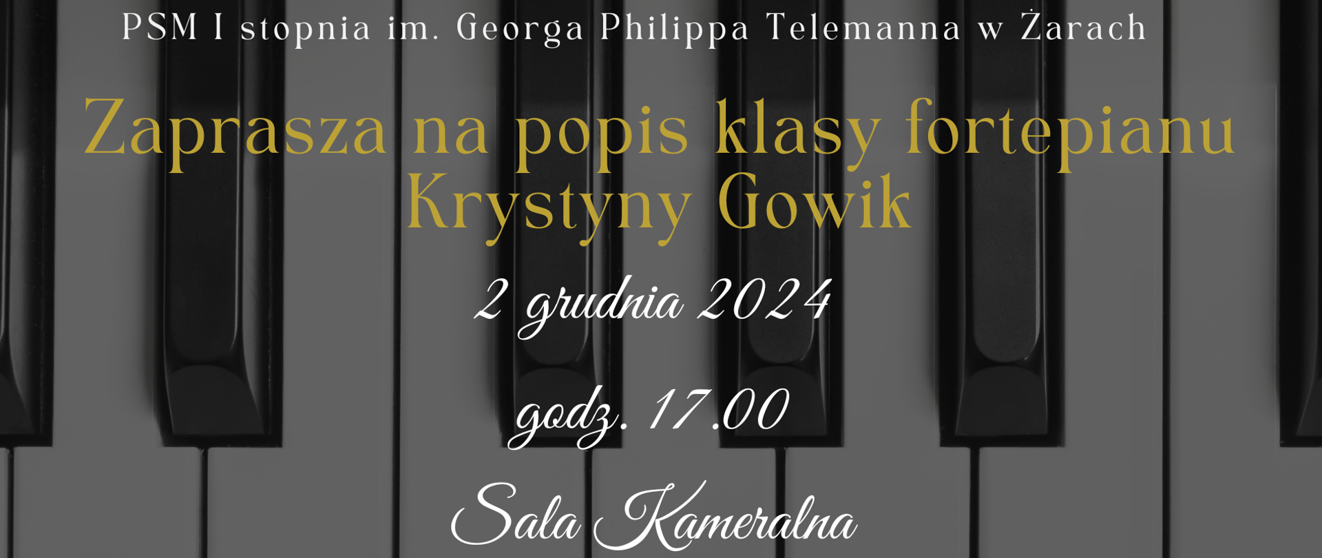 Plakat zapowiada popis klasy fortepianu prowadzonej przez Krystynę Gowik, organizowany przez Państwową Szkołę Muzyczną I stopnia im. Georga Philippa Telemanna w Żarach.
Tło plakatu przedstawia zbliżenie klawiszy fortepianu w stonowanych odcieniach szarości i czerni, co nadaje elegancji i klasycznego charakteru.
Na plakacie widoczny jest tekst:
Nazwa szkoły: U góry małym, białym drukiem widnieje napis „PSM I stopnia im. Georga Philippa Telemanna w Żarach”.
Główne zaproszenie: „Zaprasza na popis klasy fortepianu Krystyny Gowik” – w centralnej części, dużą złotą czcionką, co wyróżnia się na tle klawiatury.
Data i godzina: „2 grudnia 2024, godz. 17.00” – poniżej głównego tytułu, elegancką białą czcionką.
Miejsce: „Sala Kameralna” – na dole plakatu, również w białej czcionce i ozdobnym krojem pisma.
Plakat ma minimalistyczny i stylowy wygląd, z klasycznym motywem klawiszy, który idealnie współgra z tematyką fortepianowego popisu uczniów