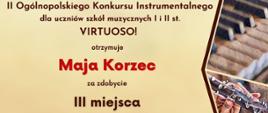 Dyplom laureata trzeciego miejsca w grupie trzeciej kategorii C otrzymała Maja Korzec w drugim Ogólnopolskim Konkursie Instrumentalnym dla uczniów szkół muzycznych pierwszego i drugiego stopnia VIRTUOSO! w Toruniu w dniach od piętnastego do trzydziestego kwietnia dwa tysiące dwudziestego czwartego roku.