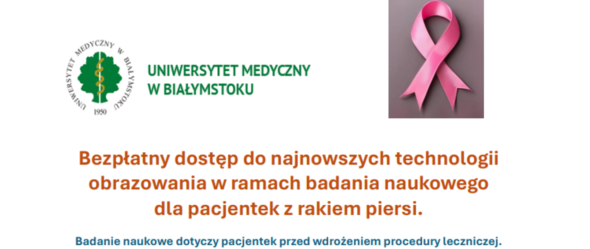 Na zdjęciu widoczna jest różowa wstążeczka jako symbol znaku solidarności z osobami chorymi na raka piersi. Obok jest logo Uniwersytetu Medycznego w Białymstoku. Napisy : Bezpłatny dostęp do najnowszych technologii obrazowania w ramach badania naukowego dla pacjentek z rakiem piersi. Badanie naukowe dotyczy pacjentek przed wdrożeniem procedury leczniczej.