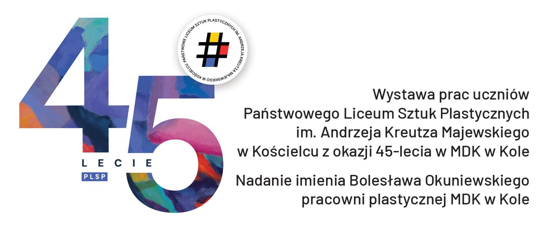 Grafika promocyjna wystawy. Na grafice dominuje duża, kolorowa liczba "45" symbolizująca 45-lecie szkoły. Cyfry są jakby namalowane grubymi pociągnięciami pędzla w odcieniach niebieskiego, fioletowego, różowego i pomarańczowego. Pod liczbą "45" widnieje napis "LECIE" oraz "PLSP".
W górnej części plakatu, po prawej stronie od liczby "45", znajduje się okrągła pieczątka z napisem "Państwowe Liceum Sztuk Plastycznych im. Andrzeja Kreutza Majewskiego" ułożonym w okręgu. W centrum pieczątki widnieje symbol hashtaga (#).
Poniżej, po prawej stronie od liczby "45", znajduje się tekst informujący o wystawie: "Wystawa prac uczniów Państwowego Liceum Sztuk Plastycznych im. Andrzeja Kreutza Majewskiego w Kościelcu z okazji 45-lecia w MDK w Kole". Poniżej tego tekstu znajduje się informacja o nadaniu imienia pracowni plastycznej: "Nadanie imienia Bolesława Okuniewskiego pracowni plastycznej MDK w Kole".