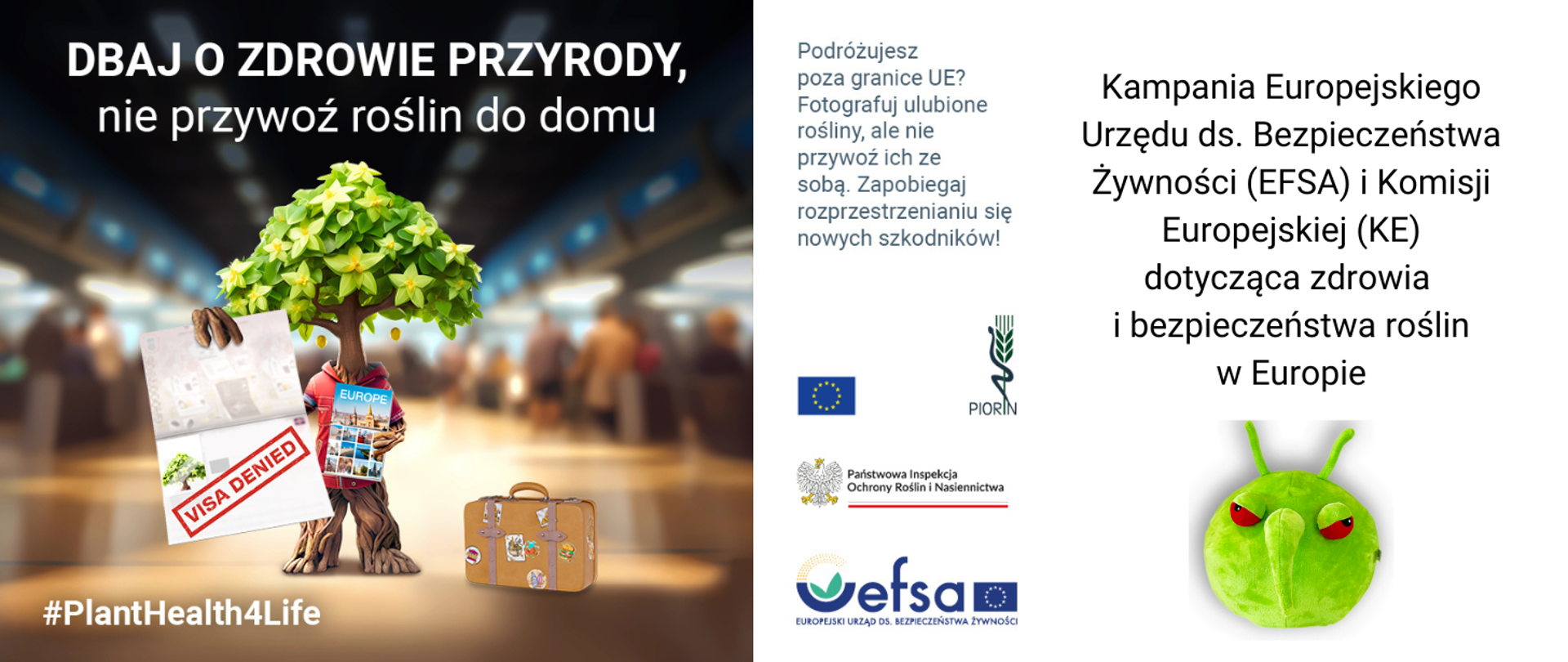 po lewej stronie grafika - rozmyte zdjęcie osób na lotnisku, na pierwszym planie grafika komiksowa drzewa, które trzyma w lewej ręce mapę europy; planner podróży, w prawej ręce paszport z pieczątką odmowy wizy ("visa denied"), obok drzewa stoi walizka z różnymi nalepkami. Na grafice napisy: dbaj o zdrowie przyrody, nie przywoź roślin do domu, #PlantHealth4Life. Po prawej stronie napis na białym tle czarne litery: Kampania Europejskiego Urzędu ds. Bezpieczeństwa Żywności (EFSA) i Komisji Europejskiej (KE) dotycząca zdrowia i bezpieczeństwa roślin w Europie