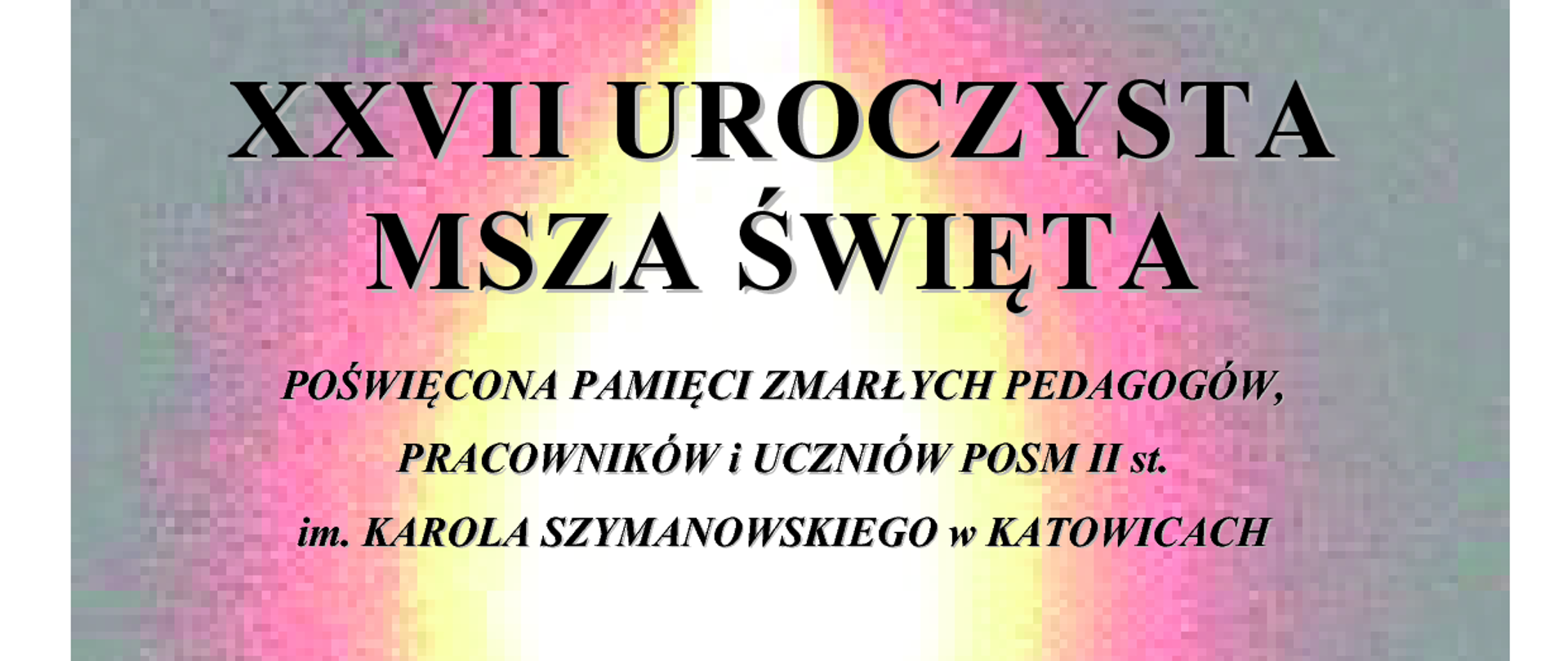 ZESPÓŁ PAŃSTWOWYCH SZKÓŁ MUZYCZNYCH
PAŃSTWOWA OGÓLNOKSZTAŁCĄCA SZKOŁA MUZYCZNA II st.
im. KAROLA SZYMANOWSKIEGO
w KATOWICACH
XXVII UROCZYSTA
MSZA ŚWIĘTA
POŚWIĘCONA PAMIĘCI ZMARŁYCH PEDAGOGÓW,
PRACOWNIKÓW i UCZNIÓW POSM II st.
im. KAROLA SZYMANOWSKIEGO w KATOWICACH
oprawa muzyczna mszy świętej
CHÓR MĘSKI POSM II st. im. K. Szymanowskiego w Katowicach
organy FRANCISZEK SKOWRONEK z klasy BARBARY LORENC
dyrygent ALEKSANDRA MACIEJCZYK
Sekwencja Dies irae
ks. Antoni Hlond-Chlondowski – Msza za dusze zmarłych op. 36c Pokój wieczny daj, o Panie:
Introit Offertorium Sanctus Benedictus
Giovanni Pierluigi da Palestrina – Bonus est Dominus
Wilhelm Troschel – Pod Twą obronę
akompaniament liturgiczny MACIEJ ŁOŚ
czwartek, 31 października 2024 r. godz. 12.00
KOŚCIÓŁ POD WEZWANIEM MATKI BOSKIEJ PIEKARSKIEJ
KATOWICE UL. UŁAŃSKA 13
ZESPÓŁ PAŃSTWOWYCH SZKÓŁ MUZYCZNYCH
PAŃSTWOWA OGÓLNOKSZTAŁCĄCA SZKOŁA MUZYCZNA II st.
im. KAROLA SZYMANOWSKIEGO
w KATOWICACH
KONCERT
Semper in memoriam
POŚWIĘCONY PAMIĘCI ZMARŁYCH PEDAGOGÓW,
PRACOWNIKÓW i UCZNIÓW POSM II st.
im. KAROLA SZYMANOWSKIEGO w KATOWICACH
KACPER KOSTRZEWSKI ANDRZEJ FILIPEK
FRANCISZEK SKOWRONEK OLIWIER LUSAWA
Georg Friedrich Händel – Dignare, o Domine, aria z Dettingen Te Deum D-dur, HWV 283
baryton KACPER KOSTRZEWSKI
organy OLIWIER LUSAWA z klasy BARBARY LORENC
Cesar Franck – Trois Pièces pour Grand Orgue nr 3 Pièce hèroique, FWV 37
organy FRANCISZEK SKOWRONEK z klasy BARBARY LORENC
Carli Zoeller – Ave Maria
baryton KACPER KOSTRZEWSKI
organy FRANCISZEK SKOWRONEK z klasy BARBARY LORENC
Johann Sebastian Bach – An Wasserflüssen Babylon, BWV 653a
organy FRANCISZEK SKOWRONEK z klasy BARBARY LORENC
Johann Sebastian Bach – Aria z Kantaty Ich habe genug, BWV 82
baryton KACPER KOSTRZEWSKI
organy ANDRZEJ FILIPEK
prowadzenie koncertu ALEKSANDRA MACIEJCZYK
czwartek, 31 października 2024 r. godz. 13.00
KOŚCIÓŁ POD WEZWANIEM MATKI BOSKIEJ PIEKARSKIEJ
KATOWICE UL. UŁAŃSKA 13