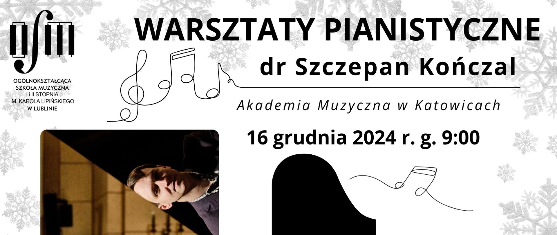 Plakat zapowiada warsztaty pianistyczne prowadzone przez dr hab. Szczepana Kończla z Akademii Muzycznej w Katowicach, który odbędzie się 16 grudnia 2024 r. w Ogólnokształcącej Szkole Muzycznej I i II st. im. Karola Lipińskiego w Lublinie o godzinie 9:00. Na białym tle ozdobionym szarymi płatkami śniegu z lewej strony umieszczono czarne logo Ogólnokształcącej Szkole Muzycznej I i II st. im. Karola Lipińskiego w Lublinie. Z prawej strony czarnymi drukowanymi literami napisano nazwę wydarzenia. Pod spodem umieszczono grafikę przedstawiająca ręcznie rysowany klucz wiolinowy oraz trzy nutki. U dołu napisano datę wydarzenia, wstawiono grafikę przedstawiającą fortepian widziany z góry oraz dwie ręcznie narysowane szesnastki. Z lewej strony umieszczono zdjęcie twarzy mężczyzny odbijające się od czarnej klapy fortepianu. U dołu umieszczono czarny napis "serdecznie zapraszamy".
