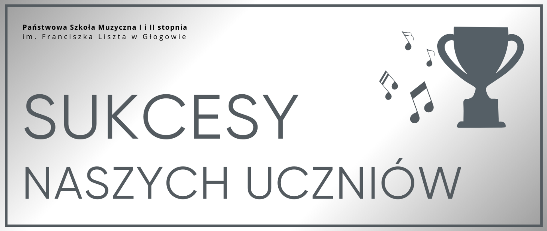 Grafika zawierająca tekst: "SUKCESY NASZYCH UCZNIÓW" - rozmieszczony w dwóch rzędach, w dolnej części obrazu od lewej strony, pierwsze słowo wyróżnione większym rozmiarem czcionki, litery w kolorze szarym. W prawej górnej części infografika pucharu oraz nut muzycznych z jego lewej strony, w kolorze szarym. W lewym górnym rogu pełna nazwa szkoły, w dwóch rzędach, litery czarne. Tło jasne, gradient odcieni srebra, dookoła obramowanie w kolorze szarym.