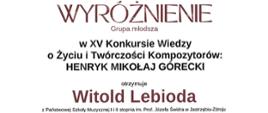 Dyplom wyróżnienia w grupie młodszej otrzymał Witold Lebioda w Piętnastym Konkursie Wiedzy o Życiu i Twórczości Kompozytorów: Henryk Mikołaj Górecki w Rybniku dnia dwudziestego trzeciego maja dwa tysiące dwudziestego czwartego roku.