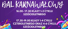 Na fioletowym tle plakatu widnieje napis: Bal karnawałowy,
16.00-17.30 klasy 1-3 cyklu sześcioletniego
17.30-19.00 klasy 1-4 cyklu czteroletniego oraz 4-6 cyklu sześcioletniego. Po bokach kolorowe fragmenty elementów karnawałowych