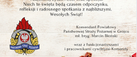 Z okazji Świąt Bożego Narodzenia pragniemy przekazać Państwu, najserdeczniejsze życzenia pełne radości, wzajemnej życzliwości oraz spokoju. Niech te święta będą czasem odpoczynku, refleksji i radosnego spotkania z najbliższymi. Wesołych świąt! Komendant Powiatowy Państwowej Straży Pożarnej w Grójcu