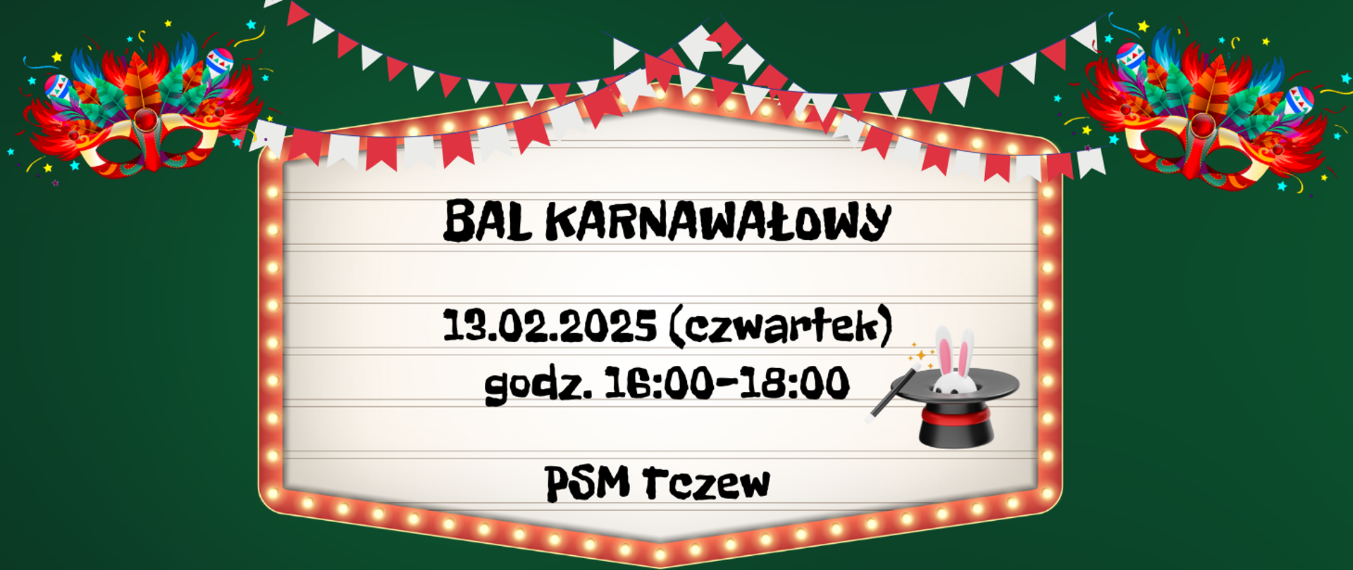 Na zielonym tle u góry strony grafika chorągiewek biało-czerwonych oraz kolorowe maski karnawałowe. W centralnej części grafika świecącej tablicy na której jest grafika królika w kapeluszu oraz napis: BAL KARNAWAŁOWY 13.02.2025 (czwartek) godz. 16:00-18:00 PSM TCZEW. 