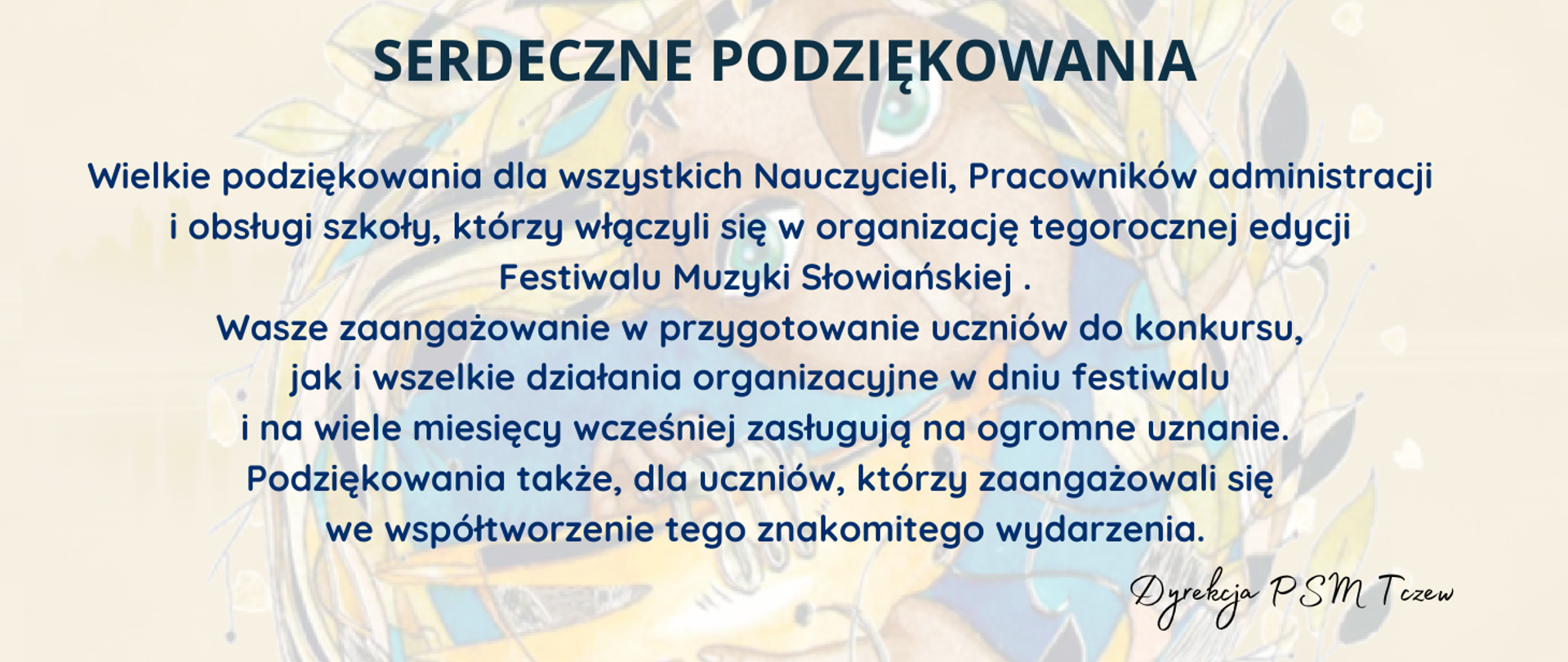 Na wybledzonym fragmencie plakatu, który przedstawia twarzy kobiety grającej na dawnym instrumencie dętym, treść ogłoszenia: Serdeczne podziękowania. Wielkie podziękowania dla wszystkich Nauczycieli, Pracowników administracji i obsługi szkoły, którzy włączyli się w organizację tegorocznej edycji Festiwalu Muzyki Słowiańskiej .Wasze zaangażowanie w przygotowanie uczniów do konkursu, jak i wszelkie działania organizacyjne w dniu festiwalu i na wiele miesięcy wcześniej zasługują na ogromne uznanie. Podziękowania także, dla uczniów, którzy zaangażowali się we współtworzenie tego znakomitego wydarzenia. Dyrekcja PSM Tczew