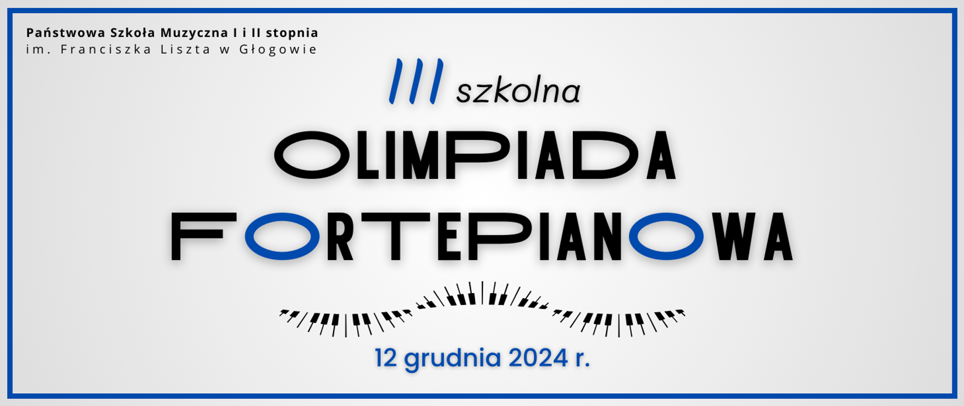 W lewym górnym rogu pełna nazwa szkoły, w dwóch rzędach, litery czarne. W centrum napis w trzech rzędach: "III szkolna OLIMPIADA FORTEPIANOWA", litery czarne i nieliczne niebieskie. Pod napisem czarne kreski i prostokąty układające się w graficzne wyobrażenie klawiatury fortepianowej. Na dole data w kolorze niebieskim: "12 grudnia 2024 r." Tło jasnoszare, dookoła cienkie obramowanie w niebieskim kolorze.