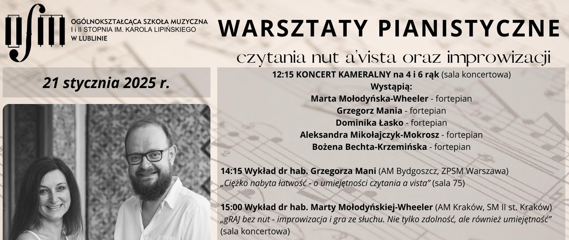 Plakat zapowiada warsztaty pianistyczne czytania nut a'vista oraz improwizacji prowadzone przez dr hab. Grzegorza Mani z Akademii Muzycznej w Bydgoszczy oraz dr hab. Marty Mołodyńskiej-Wheeler z Akademii Muzycznej w Krakowie, który odbędzie się 21 stycznia 2025 r. w Ogólnokształcącej Szkole Muzycznej I i II st. im. Karola Lipińskiego w Lublinie. Harmonogram warsztatów: godz. 12:15 - Koncert kameralny na 4 i 6 rąk, wystąpią: Marta Mołodyńska-Wheeler, Grzegorz Mania, Dominika Łasko, Aleksandra Mikołajczyk-Mokrosz, Bożena Bechta-Krzymińska; godz. 14:15 - Wykład dr hab. Grzegorza Mani pt. "Ciężko nabyta łatwość - o umiejętności czytania a'vista"; godz. 15:00 - Wykład dr. hab. Marty Mołodyńskiej-Wheeler pt. "gRAJ bez nut - improwizacja i gra ze słuchu. Nie tylko zdolność, ale również umiejętność"; godz. 15:45 Warsztaty czytania nut a'vista prowadzone przez dr hab. Grzegorza Manię (sala organowa); godz. 15:45 Warsztaty improwizacji fortepianowej prowadzone przez dr hab. Martę Mołodyńską-Wheeler (sala koncertowa). Tło plakatu stanowi grafika kartki nutewej utrzymana w odcieniach brązu. W górnym lewym rogu wstawiono czarne logo Ogólnokształcącej Szkole Muzycznej I i II st. im. Karola Lipińskiego w Lublinie. Pod nim napisano datę wydarzenia oraz wstawiono zdjęcie uśmiechających się postaci kobiety i mężczyzny. Z prawej strony czarnymi literami napisano nazwę wydarzenia, jego harmonogram oraz drukowanymi czarnymi literami napis: Serdecznie zapraszamy.
