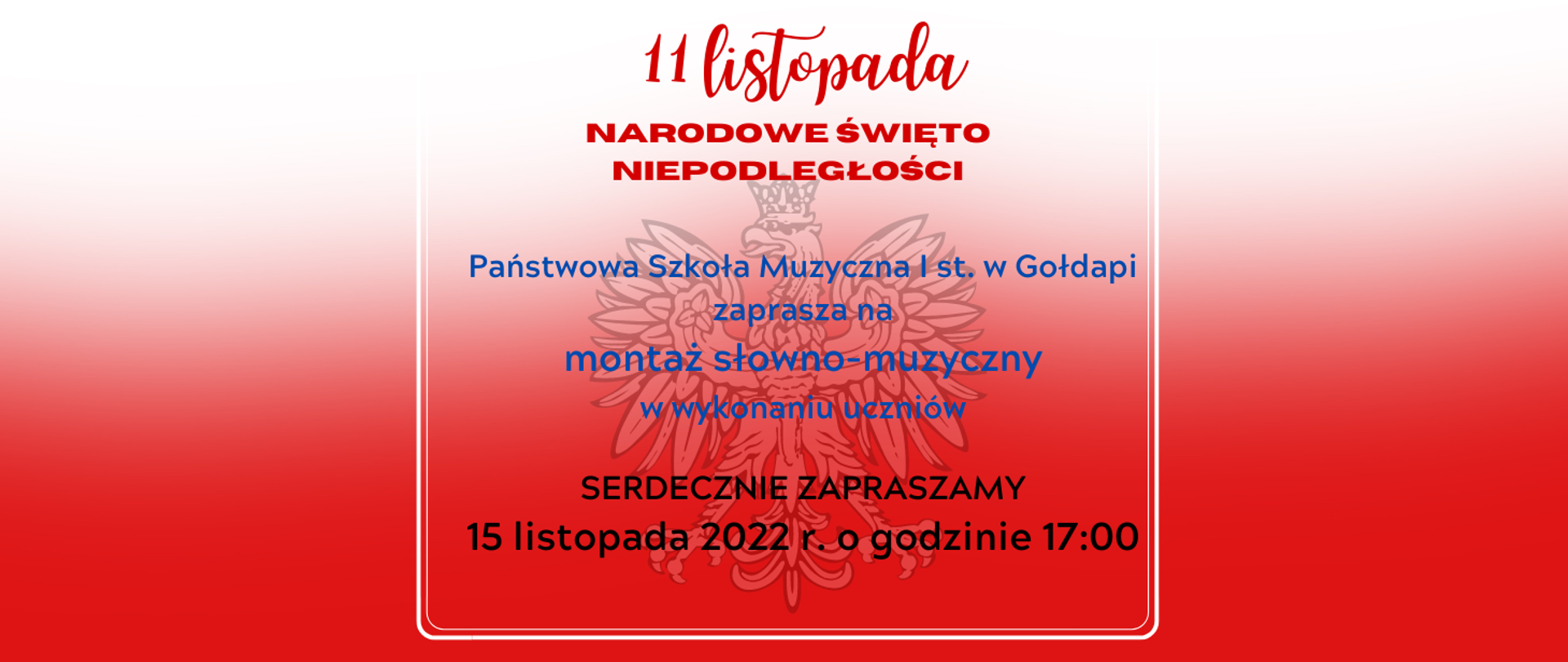 Plakat, biało czerwone tło z polskim godłem. Napisy w kolorach: czerwony. niebieski i czarny. tekst: 11 listopada, narodowe święto niepodległości, Państwowa Szkoła Muzyczna I st. w Gołdapi zaprasza na
montaż słowno-muzyczny w wykonaniu uczniów, SERDECZNIE ZAPRASZAMY 15 listopada 2022 r. o godzinie 17:00 