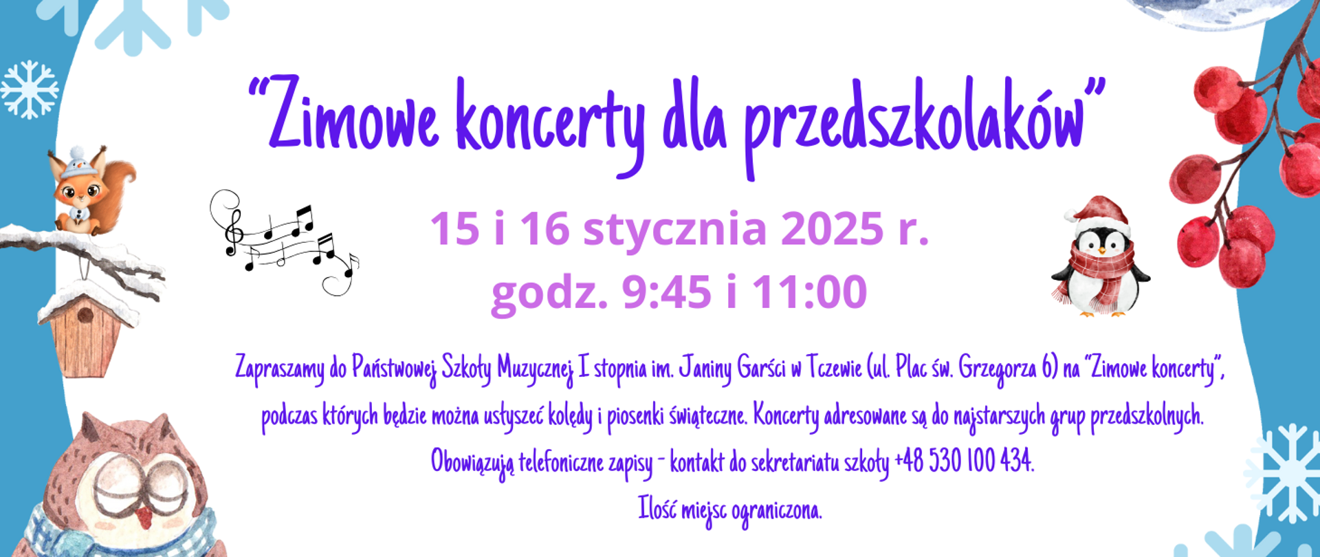 Z lewej strony niebieski pasek, a na nim grafiki: śnieżynka, zaśnieżona gałązka z karmikiem na której siedzi wiewiórka w białej czapce i sweterku, pięciolinia z nutkami, a poniżej sowa w niebieskim szaliku. Z prawej strony niebieski pasek z grafikami: gałązka jarzębiny, pingwin w czerwonej czapce i szaliku oraz śnieżynki. Treść ogłoszenia: "Zimowe koncerty dla przedszkolaków" 15 i 16 stycznia 2025 r., godz. 9:45 i 11:00. Zapraszamy do Państwowej Szkoły Muzycznej I stopnia im. Janiny Garści w Tczewie (ul. Plac św. Grzegorza 6) na "Zimowe koncerty", podczas których będzie można usłyszeć kolędy i piosenki świąteczne. Koncerty adresowane są do najstarszych grup przedszkolnych. Obowiązują telefoniczne zapisy - kontakt do sekretariatu szkoły +48 530 100 434. Ilość miejsc ograniczona.