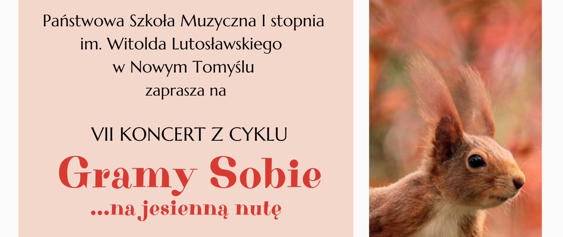 Plakat przedstawiający 3 zdjęcia oraz prostokąt, w którym wpisane zostały informacje dotyczące koncertu. W górnym prostokącie znajduje się zdjęcie przedstawiające koronę drzewa z wybarwionymi na czerwono liśćmi, w dolnym prostokącie znajduje się zdjęcie przedstawiające drzewa znajdujące się wzdłuż ścieżki. Z prawej strony plakatu znajduje się pionowe zdjęcie przedstawiające wiewiórkę na tle jesiennego pejzażu. Z lewej strony plakatu pośrodku znajduje się duży prostokąt w kolorze brzoskwiniowym; w nim wpisane zostały informacje dotyczące zaproszenia na VII Koncert z cyklu Gramy Sobie, który odbędzie się 13.11.2024 roku o godzinie 16:00 w sali kameralnej Państwowej Szkoły Muzycznej I stopnia im. Witolda Lutosławskiego w Nowym Tomyślu.