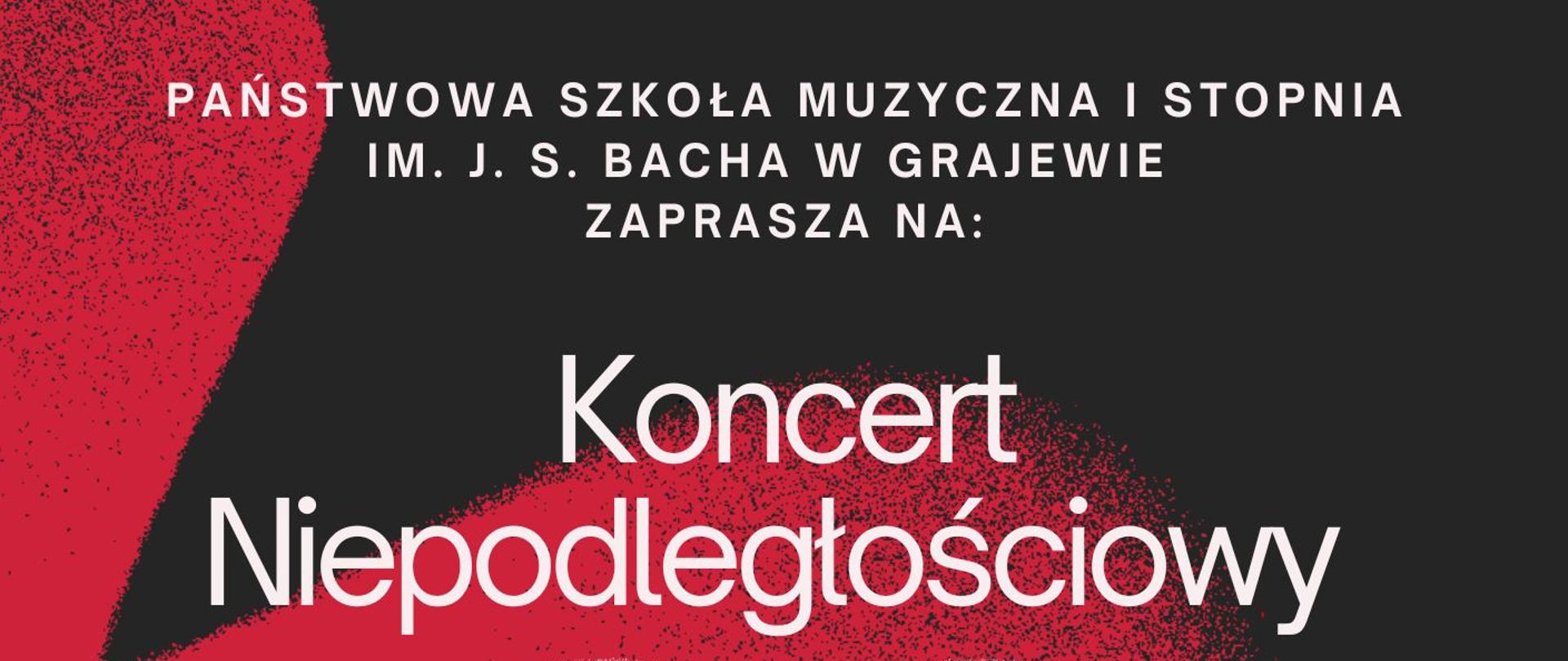 Plakat z barwach biało, czerwono, czarnych z informacją o koncercie z okazji Dnia Niepodległości. Od góry następujący tekst: Państwowa Szkoła Muzyczna I stopnia im. J. S. Bacha w Grajewie zaprasza na koncert niepodległościowy, 12 listopada, sala koncertowa PSM I st. w Grajewie 16:30, program: pieśni patriotyczne, utwory kompozytorów polskich. Po środku plakatu serce w barwach biało czerwonych. Na samym dole logo szkoły. 