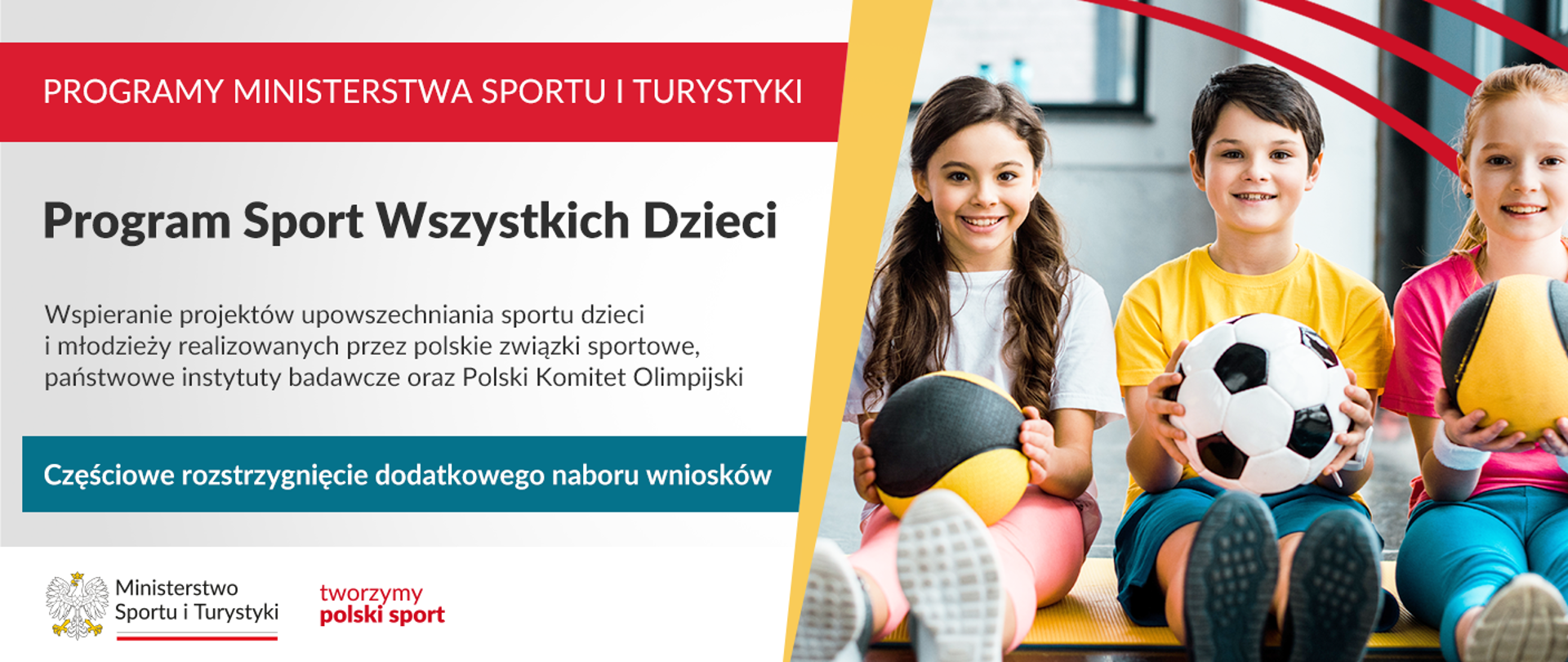 Grafika. Z lewej strony napisy jeden pod drugim: (1) na czerwonym pasku napis białymi dużymi literami: PROGRAMY MINISTERSTWA SPORTU I TURYSTYKI; (2) na jasnym tle czarnymi literami napis: Program Sport Wszystkich Dzieci, Wspieranie projektów upowszechniania sportu dzieci i młodzieży realizowanych przez polskie związki sportowe, państwowe instytuty badawcze oraz Polski Komitet Olimpijski (3) na niebieskim pasku napis białymi literami: Częściowe rozstrzygnięcie dodatkowego naboru wniosków. Z prawej strony zdjęcie. Od lewej strony siedzą z wyprostowanymi nogami dwie dziewczynki, a między nimi chłopiec. Każde z nich trzyma w rękach piłkę.