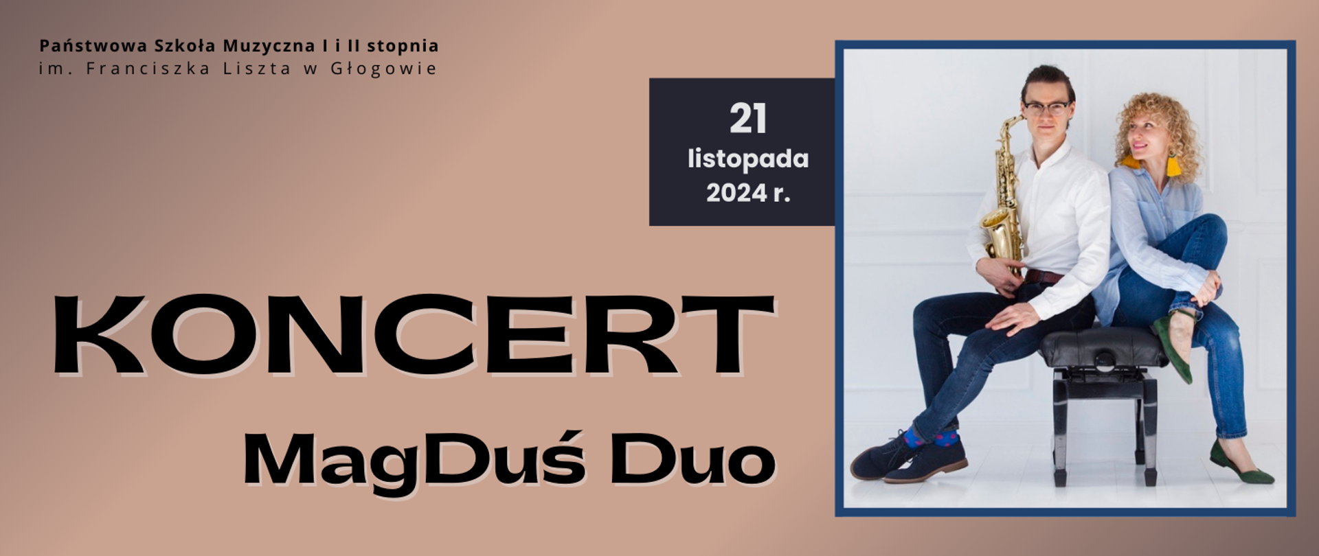 W górnym lewym rogu pełna nazwa szkoły, w dwóch rzędach, litery czarne. W dolnej lewej części napis: "KONCERT MagDuś Duo", w dwóch rzędach, litery czarne, ozdobna czcionka, pierwsze słowo wyróżnione większą czcionką. Z prawej strony kwadratowe zdjęcie z niebieskim obramowaniem - mężczyzna z saksofonem i kobieta siedzący na czarnej ławie do fortepianu. Tło zdjęcia jasne. Z lewej strony zdjęcia ciemny prostokąt, na nim data: "21 listopada 2024 r., litery białe. Tło grafiki jasnobrązowe, gradientowe.