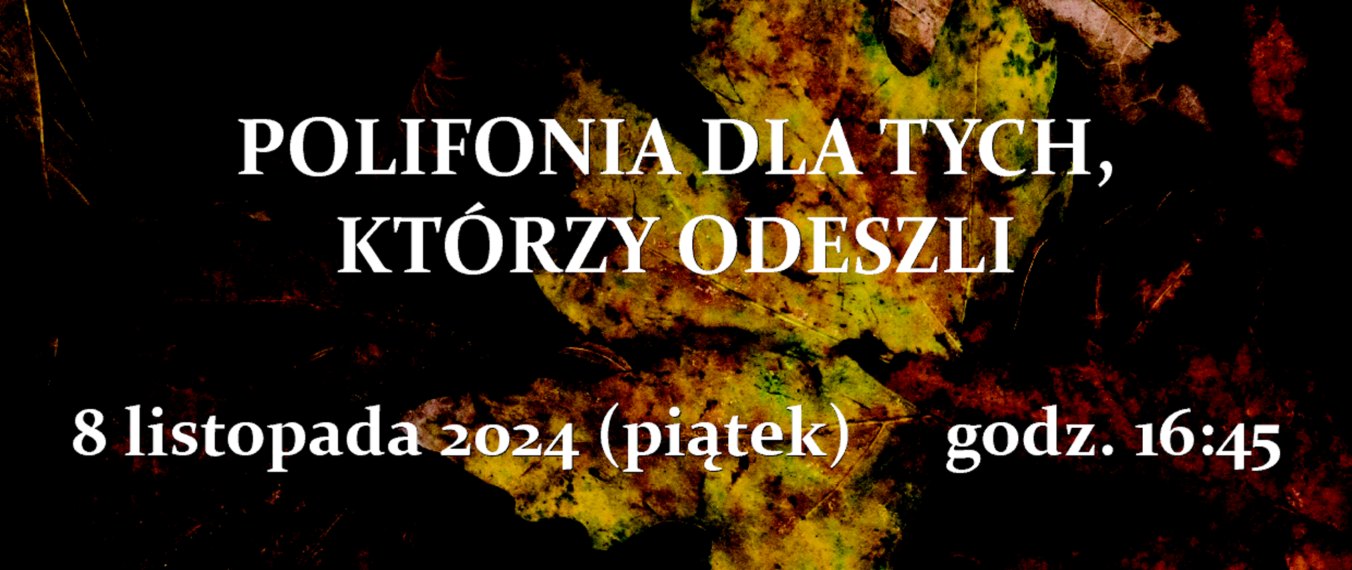 ZESPÓŁ PAŃSTWOWYCH SZKÓŁ MUZYCZNYCH
IM. WOJCIECHA KILARA W KATOWICACH
zaprasza na I koncert z cyklu
POLIFONIA DLA TYCH,
KTÓRZY ODESZLI
8 listopada 2024 (piątek) godz. 16:45
Kameralny chór żeński ZPSM im. W. Kilara w Katowicach
Maja Nalewajka, Laura Płatek – akompaniament
Mirosława Knapik – dyrygent
Orkiestra kameralna ZPSM im. W. Kilara w Katowicach
Adam Kujawa – dyrygent
w programie: A.D. Consolacion II, G. Croce, M. Gomółka,
E. Grieg, G.B. Martini, S. Moniuszko, A. Odrobina,
R. Twardowski, W. Walton, P. Warlock
prowadzenie koncertu: Magdalena Iwanowicz
KOŚCIÓŁ PW. MATKI BOŻEJ PIEKARSKIEJ
KATOWICE, UL. UŁAŃSKA 13