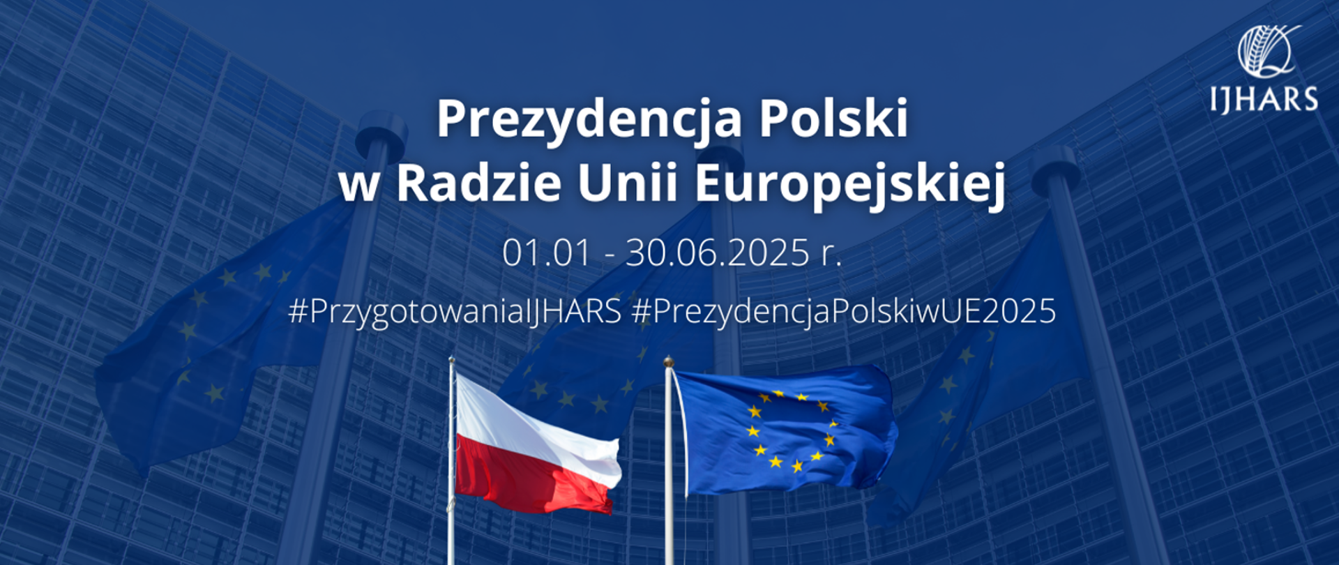 Zdjęcie przedstawia dwie flagi: Polską oraz Unii Europejskiej na tle biurowca. Zdjęcie zawiera napis Prezydencja Polski w radzie Unii Europejskiej 01.01 - 30.06.2025 oraz logo IJHARS.