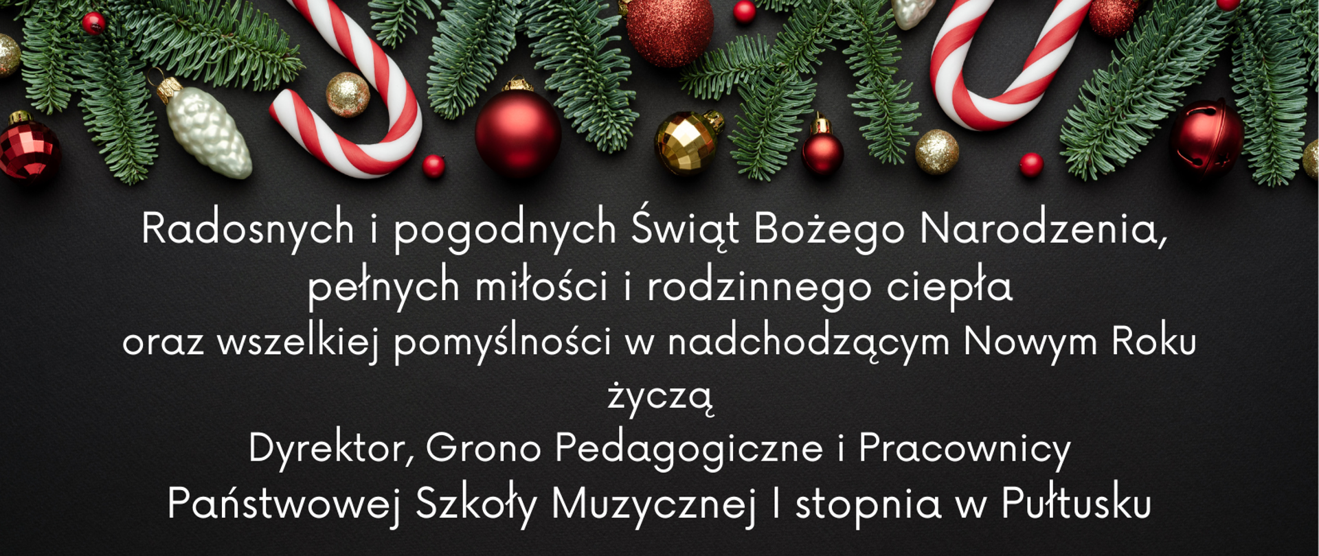 Na szarym tle biały napis. Radosnych i pogodnych Świąt Bożego Narodzenia, pełnych miłości i rodzinnego ciepła
oraz wszelkiej pomyślności w nadchodzącym Nowym Roku życzy Dyrekcja, Grono Pedagogiczne i Pracownicy
Państwowej Szkoły Muzycznej I stopnia w Pułtusku. Na górze grafika przedstawiająca gałązki choinki i bombki.