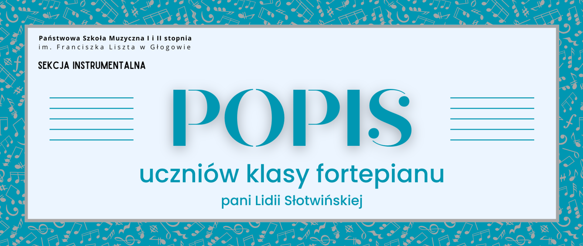 Grafika zawiera napisy: pełna nazwa szkoły w dwóch rzędach, "SEKCJA INSTRUMENTALNA", "POPIS uczniów klasy fortepianu pani Lidii Słotwińskiej". Napisy rozmieszczone w centrum, w prostokątnym polu w jasnym odcieniu szarości, z szarym obramowaniem. Nazwa szkoły i sekcji w lewym górnym narożniku pola, litery czarne. Słowo "POPIS" w centrum, wyróżnione dużym rozmiarem i ozdobnym krojem czcionki. Z jego prawej i lewej strony równoległe krótkie linie tworzące symbole pięciolinii. Pozostała treść w dolnej części pola, wyrównana do środka. Litery i pięciolinie w kolorze turkusowym. Tło za prostokątnym polem turkusowe, z drobnymi symbolami nut i znaków muzycznych w kolorze szarym, rozmieszczonymi gęsto i nieregularnie.