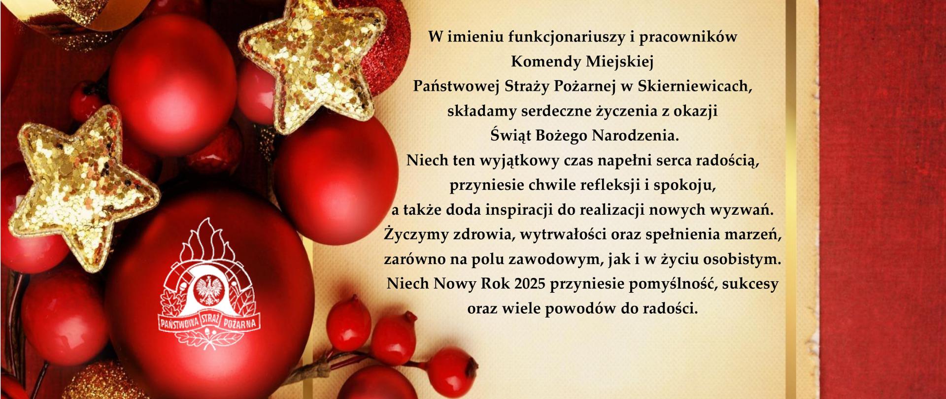 W imieniu funkcjonariuszy i pracowników
Komendy Miejskiej
Państwowej Straży Pożarnej w Skierniewicach,
składamy serdeczne życzenia z okazji
Świąt Bożego Narodzenia.
Niech ten wyjątkowy czas napełni serca radością,
przyniesie chwile refleksji i spokoju,
a także doda inspiracji do realizacji nowych wyzwań.
Życzymy zdrowia, wytrwałości oraz spełnienia marzeń,
zarówno na polu zawodowym, jak i w życiu osobistym.
Niech Nowy Rok 2025 przyniesie pomyślność, sukcesy
oraz wiele powodów do radości.