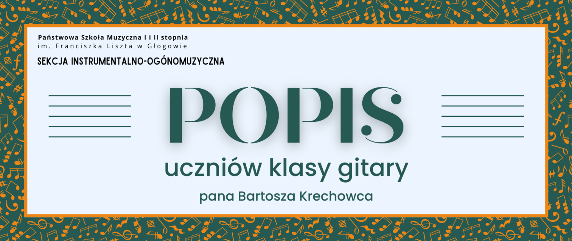 Grafika zawiera napisy: pełna nazwa szkoły w dwóch rzędach, "SEKCJA INSTRUMENTALNO-OGÓLNOMUZYCZNA", "POPIS uczniów klasy gitary pana Bartosza Krechowca". Napisy rozmieszczone w centrum, w prostokątnym polu w jasnym odcieniu szarości, z pomarańczowym obramowaniem. Nazwa szkoły i sekcji w lewym górnym narożniku pola, litery czarne. Słowo "POPIS" w centrum, wyróżnione dużym rozmiarem i ozdobnym krojem czcionki. Z jego prawej i lewej strony równoległe krótkie linie tworzące symbole pięciolinii. Pozostała treść w dolnej części pola, wyrównana do środka. Litery i pięciolinie w kolorze ciemnozielonym. Tło za prostokątnym polem ciemnozielone, z drobnymi symbolami nut i znaków muzycznych w kolorze pomarańczowym, rozmieszczonymi gęsto i nieregularnie.