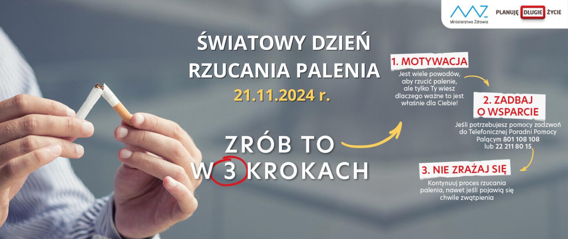 Grafika na szarym tle na której po lewej stronie widać dłonie mężczyzny ubranego w białą koszulę w niebieskie paski, który trzyma w rekach przełamany na pół papieros. Na środku i po lewej stronie jest tekst: światowy dzień Rzucania Palenia - 21.11.2024 r. Zrób to w trzech krokach. 1. Motywacja - jest wiele powodów, aby rzucić palenie, ale tylko Ty wiesz dlaczego ważne to jest właśnie dla Ciebie! 2. Zadbaj o wsparcie- jeśli potrzebujesz pomocy zadzwoń do Telefonicznej Poradni Pomocy Palącym 801 108 108 lub 22 211 80 15. 3. Nie zrażaj się - kontynuuj proces rzucania palenia, nawet jeśli pojawią się chwile zwątpienia. 