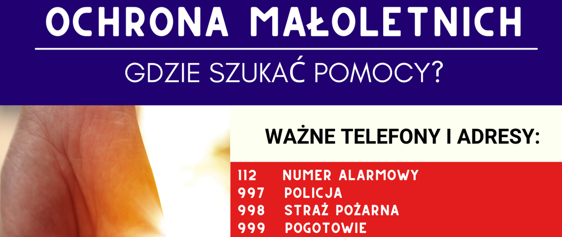 Plakat na górze napis biały na niebieskim tle: "OCHRONA MAŁOLETNICH GDZIE SZUKAć POMOCY?"
Po lewej zdjęcie dłoni. Po prawej na tle biało czerwonym napisy: "WAŻNE TELEFONY: 112 NUMER ALARMOWY 997 POLICJA 998 STRAŻ POŻARNA 999 POGOTOWIE"