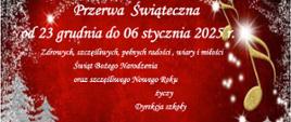 Na czerwonym , świątecznym tle okraszona padającym śniegiem, z ośnieżonymi choinkami na ośnieżonej łące biały napis : Przerwa świąteczna od 23 grudnia do 06 stycznia 2025 r. Zdrowych , szczęśliwych , pełnych radości , wiary i miłości Świąt Bożego Narodzenia oraz szczęśliwego Nowego Roku życzy Dyrekcja szkoły.