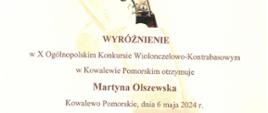 Dyplom wyróżnienia otrzymała Martyna Olszewska w dziesiątym Ogólnopolskim Konkursie Wiolonczelowo-Kontrabasowym w Kowalewie Pomorskim dnia szóstego maja dwa tysiące dwudziestego czwartego roku.