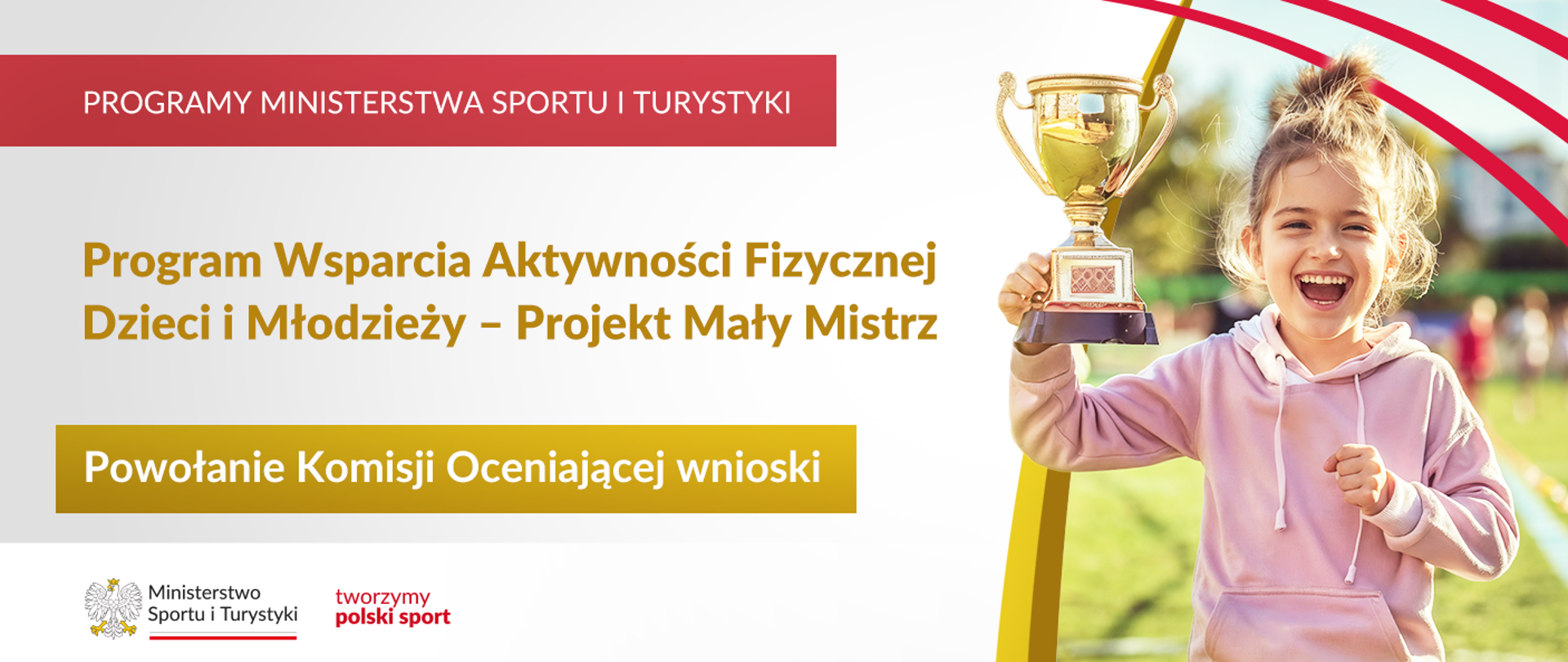 Grafika. Z lewej strony napisy jeden pod drugim: (1) na czerwonym pasku dużymi białymi literami: PROGRAMY MINISTERSTWA SPORTU I TURYSTYKI; (2) złotymi literami na jasnym tle: Program wsparcia aktywności fizycznej dzieci i młodzieży - Projekt Mały Mistrz (2) białymi literami na złotym kafelku: Powołanie komisji oceniającej wnioski. Na dole na białym pasku logotypy MSiT oraz tworzymy polski sport. Z prawej strony zdjęcie: radosna dziewczynka w różowej bluzie z kapturem trzyma w uniesionej prawej ręce puchar.