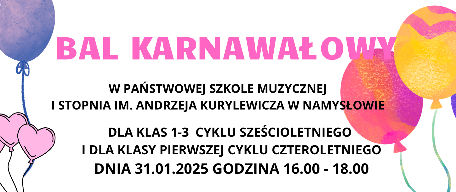 Bal karnawałowy dla uczniów klas 1-3 cyklu sześcioletniego i dla klasy pierwszej cyklu czteroletniego.
Na białym tle po prawej i lewej stronie żółto-różowe oraz niebieskie balony. W lewym dolnym rogu kolorowa maska karnawałowa i kolorowe serpentynki . Po prawej stronie w dolnym rogu również kolorowe balony z maskami karnawałowym. Na dole po środku plakatu znajduje się logo szkoły.