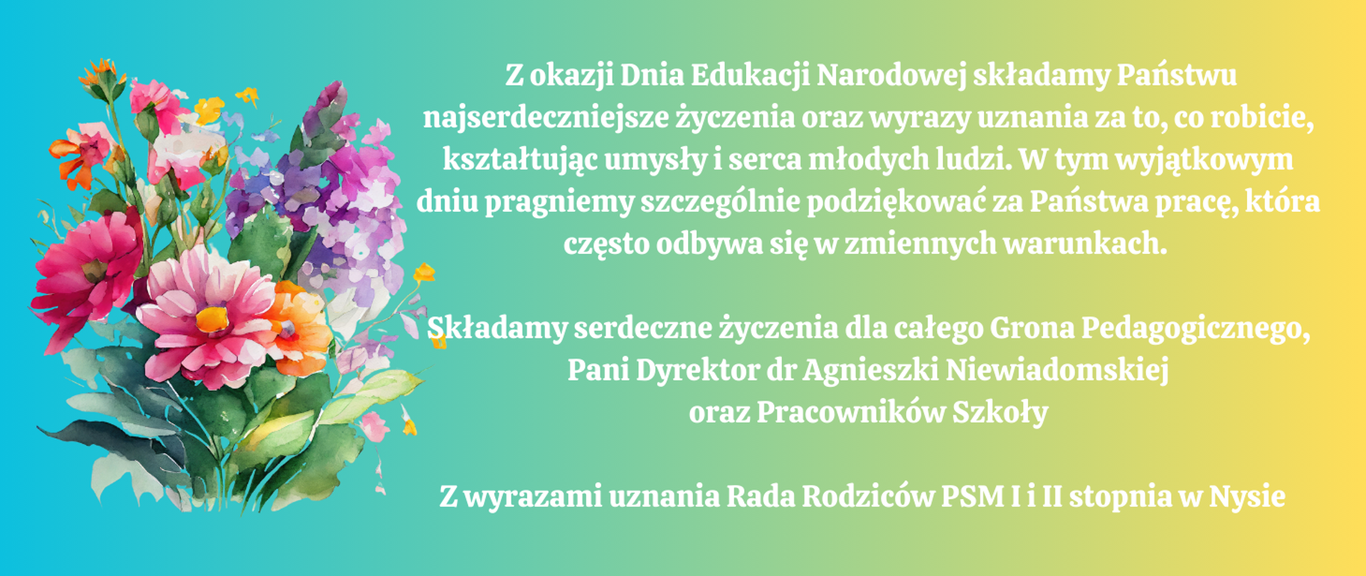 Kafelek niebieski. Z lewej strony barwny bukiet kwiatów - akwarela. Biały napis:
Z okazji Dnia Edukacji Narodowej składamy Państwu najserdeczniejsze życzenia oraz wyrazy uznania za to, co robicie, kształtując umysły i serca młodych ludzi. W tym wyjątkowym dniu pragniemy szczególnie podziękować za Państwa pracę, która często odbywa się w zminnych warunkach. Składamy serdeczne życzenia dla całego Grona Pedagogicznego, Pani Dyrektor dr Agnieszki Niewiaodmskiej oraz Pracownikow Szkoły.
Z wyrazami uznania Rada Rodziców PSM I i II stpnia w Nysie 