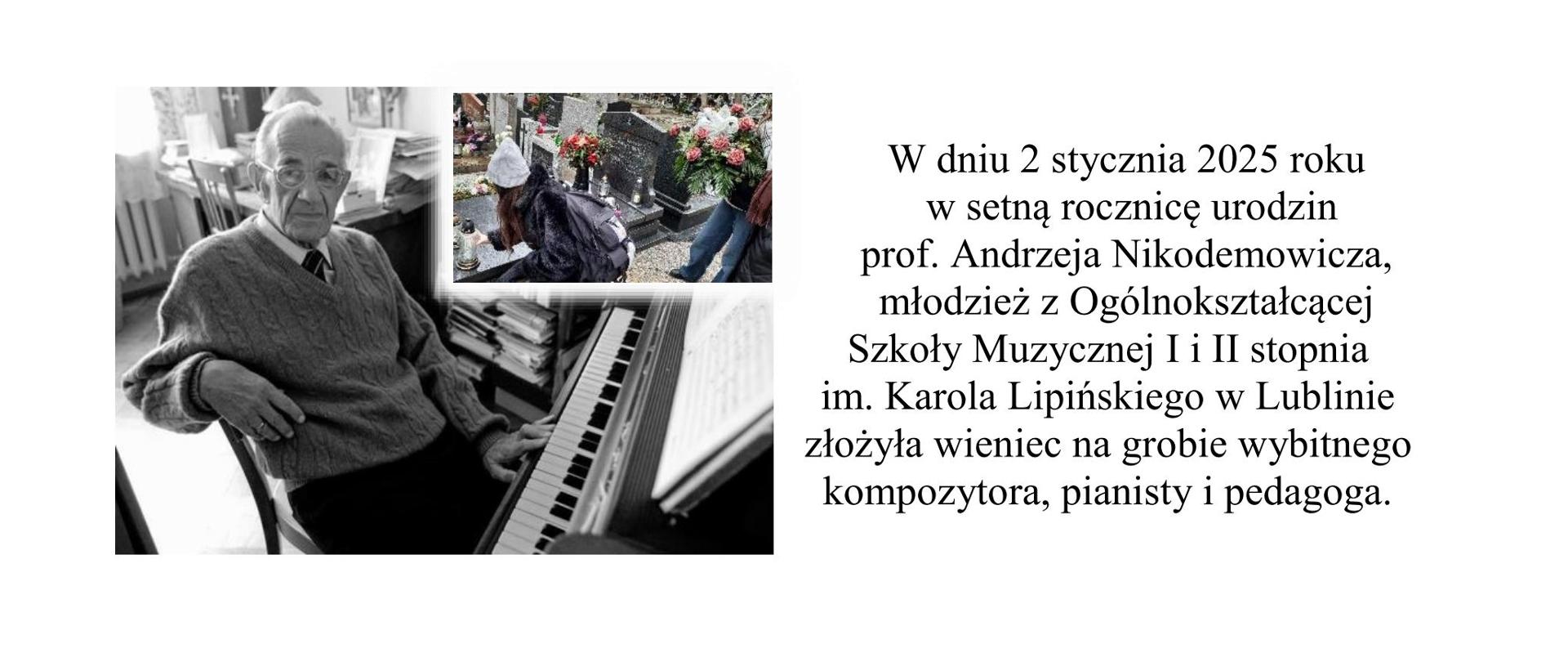 Grafika informuje, iż w dniu 2 stycznia 2025 roku w setną rocznicę urodzin
prof. Andrzeja Nikodemowicza, młodzież z Ogólnokształcącej Szkoły Muzycznej I i II stopnia
im. Karola Lipińskiego w Lublinie złożyła wieniec na grobie wybitnego kompozytora, pianisty i pedagoga. Z lewej strony umieszczono zdjęcie przedstawiające postać kompozytora przy pianie oraz w prawym górnym rogu tej fotografii umieszczono zdjęcie uczniów przy grobie kompozytora.
