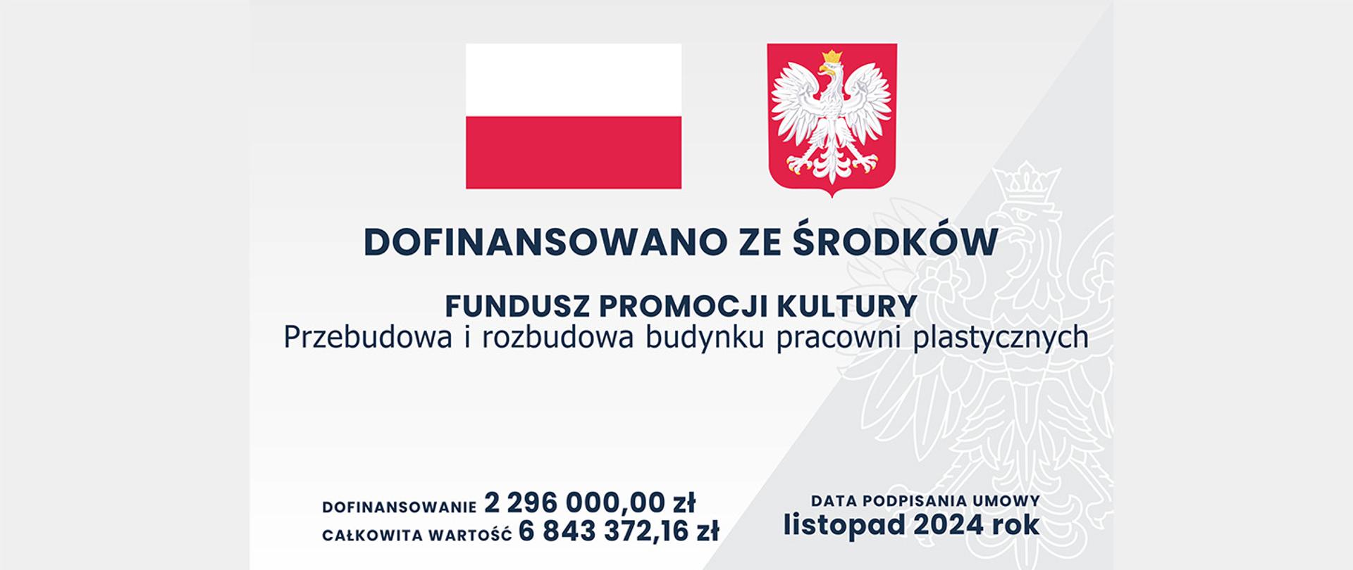 Ten obraz to oficjalna tablica informacyjna dotycząca projektu dofinansowanego z funduszy publicznych w Polsce. Tablica ma biało-szare tło z elementami graficznymi i zawiera następujące elementy:
Flaga Polski po lewej stronie u góry.
Godło Polski po prawej stronie u góry (biały orzeł w koronie na czerwonym tle).
Duży napis w centralnej części tablicy:
„DOFINANSOWANO ZE ŚRODKÓW FUNDUSZU PROMOCJI KULTURY”
Poniżej mniejszym drukiem:
„Przebudowa i rozbudowa budynku pracowni plastycznych”.
W dolnej części tablicy podano informacje finansowe:
Dofinansowanie: 2 296 000,00 zł
Całkowita wartość: 6 843 372,16 zł.
Po prawej stronie na dole widnieje informacja:
„Data podpisania umowy: listopad 2024 rok”.
W tle widoczny jest subtelny kontur orła z godła Polski, który dodaje dekoracyjny element.
Całość ma charakter formalny i służy do informowania o projekcie realizowanym dzięki wsparciu publicznemu.