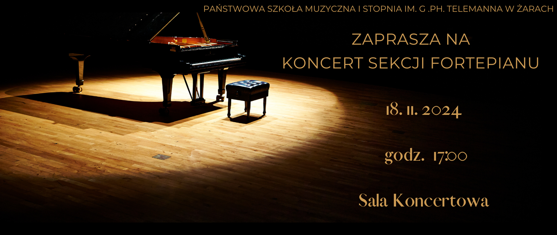 Plakat zapowiada Koncert Sekcji Fortepianu organizowany przez Państwową Szkołę Muzyczną I Stopnia im. G. Ph. Telemanna w Żarach. W centrum uwagi jest zdjęcie fortepianu na scenie, oświetlonego ciepłym światłem, które tworzy elegancki i skupiony nastrój. Podkreśla ono powagę i profesjonalizm koncertu.
Na plakacie widnieje tekst:
Nazwa instytucji: U góry, drobnym złotym drukiem, napis „Państwowa Szkoła Muzyczna I Stopnia im. G. Ph. Telemanna w Żarach”.
Zaproszenie: „Zaprasza na Koncert Sekcji Fortepianu” – umieszczony na środku, dużą złotą czcionką.
Data, godzina i miejsce: Po prawej stronie podano datę „18.11.2024”, godzinę „godz. 17:00” oraz miejsce „Sala Koncertowa” – również w złotej czcionce.
Plakat utrzymany jest w ciemnej kolorystyce z ciepłym oświetleniem, co nadaje mu klasyczny i uroczysty charakter, doskonale pasujący do koncertu fortepianowego.