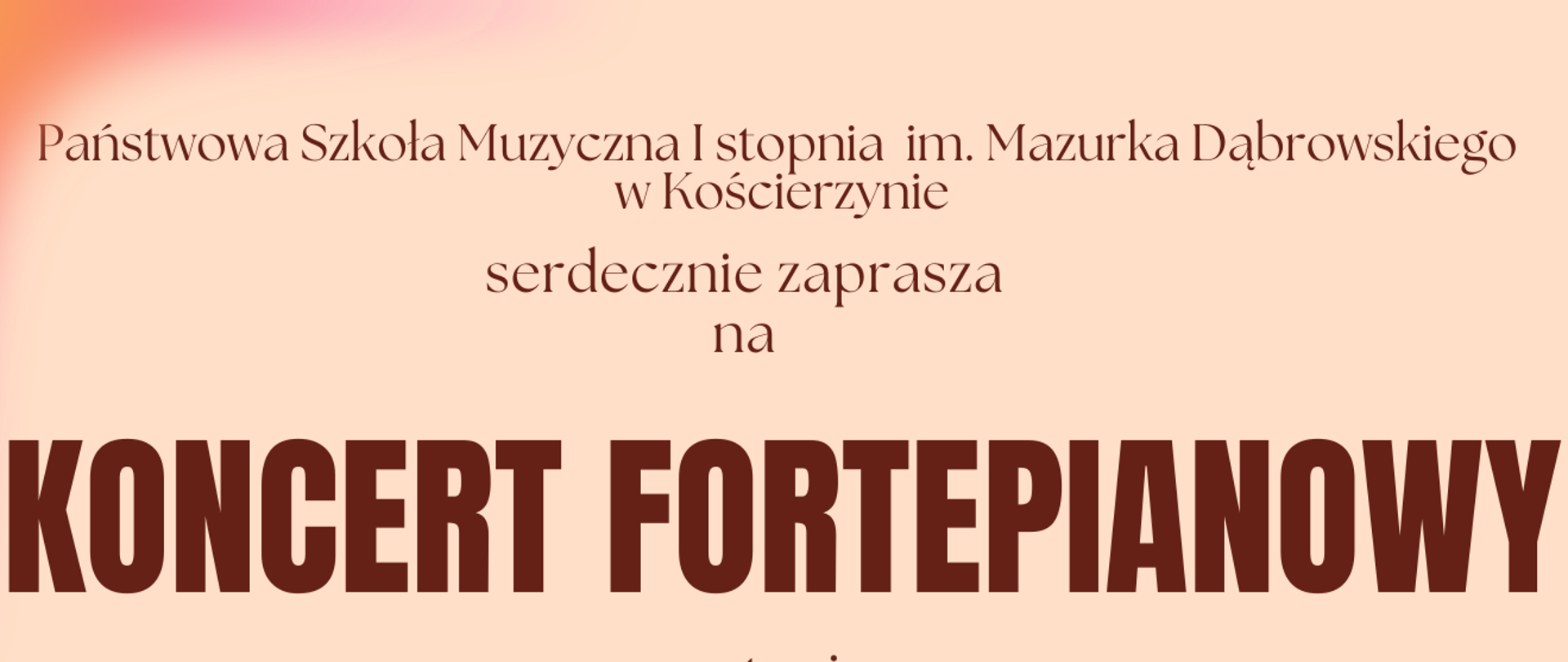 Tło obrazka w kolorze brzoskwiniowym. Od góry brązową czcionką napis: "Państwowa Szkoła Muzyczna I stopnia im. Mazurka Dąbrowskiego w Kościerzynie serdecznie zaprasza na koncert fortepianowy wystąpi Piotr Czerwiński", dalej do dołu data, godzina i miejsce koncertu. Po prawej stronie czarny fortepian. Po lewej stronie brązowa pięciolinia, a na niej klucz wiolinowy i nuty. Na samym dole brązowy napis "Serdecznie zapraszamy!"